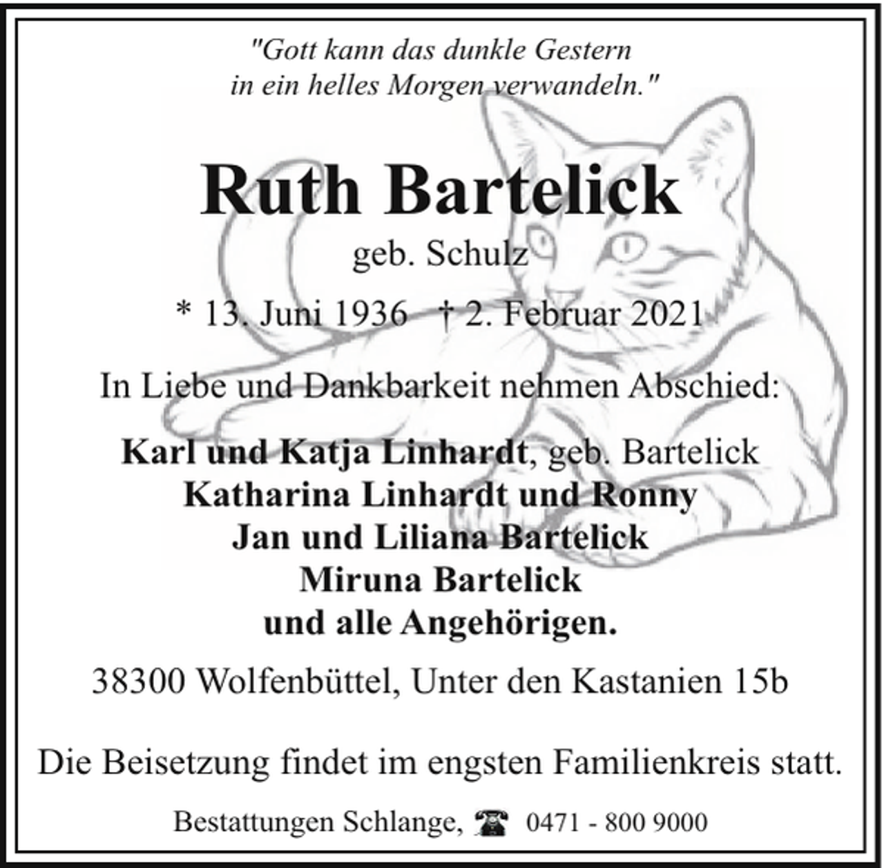 <p>"Gott kann das dunkle Gestern<br />in ein helles Morgen verwandeln."</p><p>Ruth Bartelick<br />geb. Schulz</p><p>* 13. Juni 1936 † 2. Februar 2021<br />In Liebe und Dankbarkeit nehmen Abschied:<br />Karl und Katja Linhardt, geb. Bartelick<br />Katharina Linhardt und Ronny<br />Jan und Liliana Bartelick<br />Miruna Bartelick<br />und alle Angehörigen.<br />38300 Wolfenbüttel, Unter den Kastanien 15b<br />Die Beisetzung findet im engsten Familienkreis statt.<br />Bestattungen Schlange,</p><p>0471 - 800 9000</p>