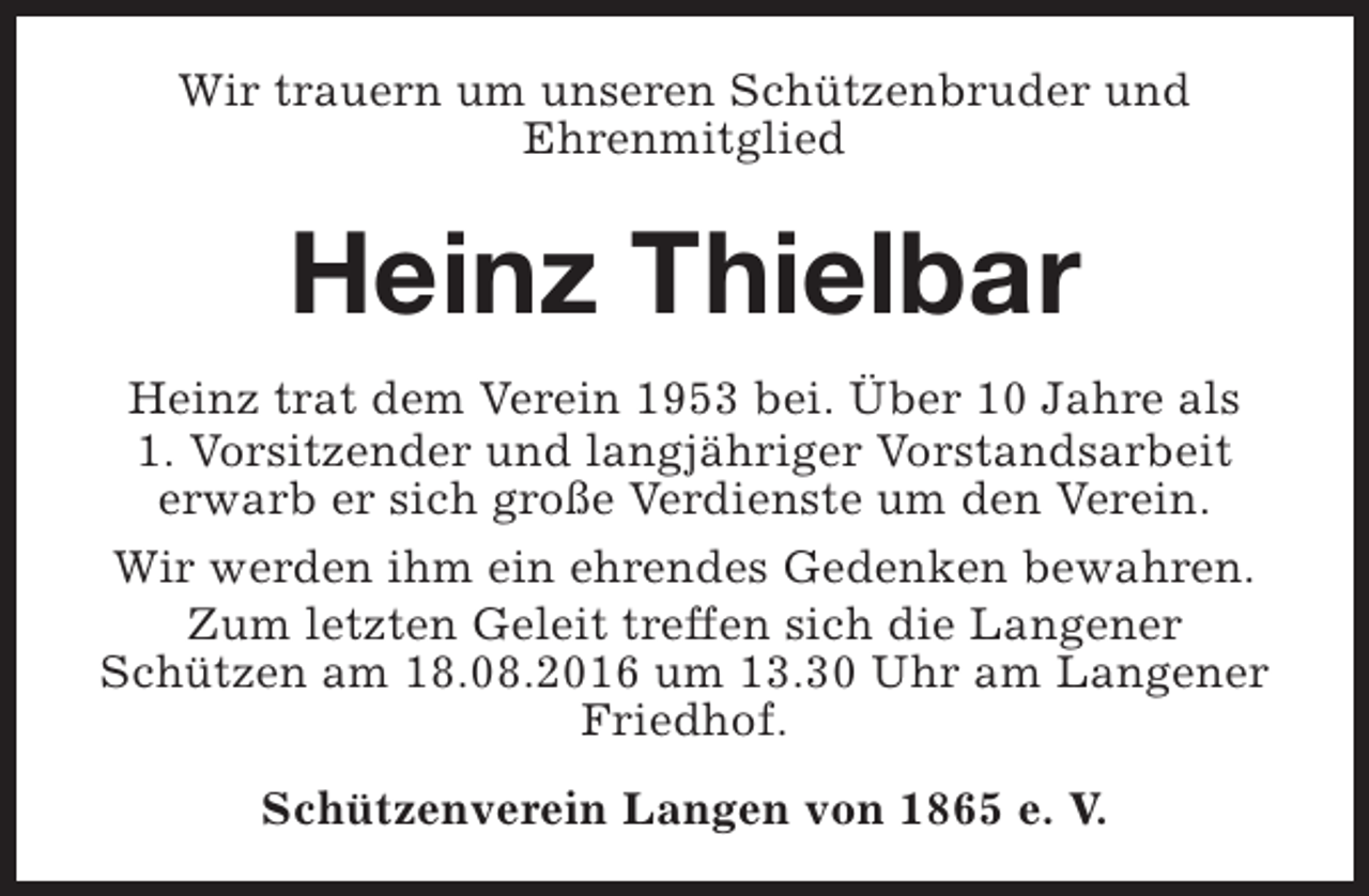 <p>Wir trauern um unseren Schützenbruder und<br />Ehrenmitglied</p><p>Heinz Thielbar<br />Heinz trat dem Verein 1953 bei. Über 10 Jahre als<br />1. Vorsitzender und langjähriger Vorstandsarbeit<br />erwarb er sich große Verdienste um den Verein.<br />Wir werden ihm ein ehrendes Gedenken bewahren.<br />Zum letzten Geleit treffen sich die Langener<br />Schützen am 18.08.2016 um 13.30 Uhr am Langener<br />Friedhof.<br />Schützenverein Langen von 1865 e. V.</p>