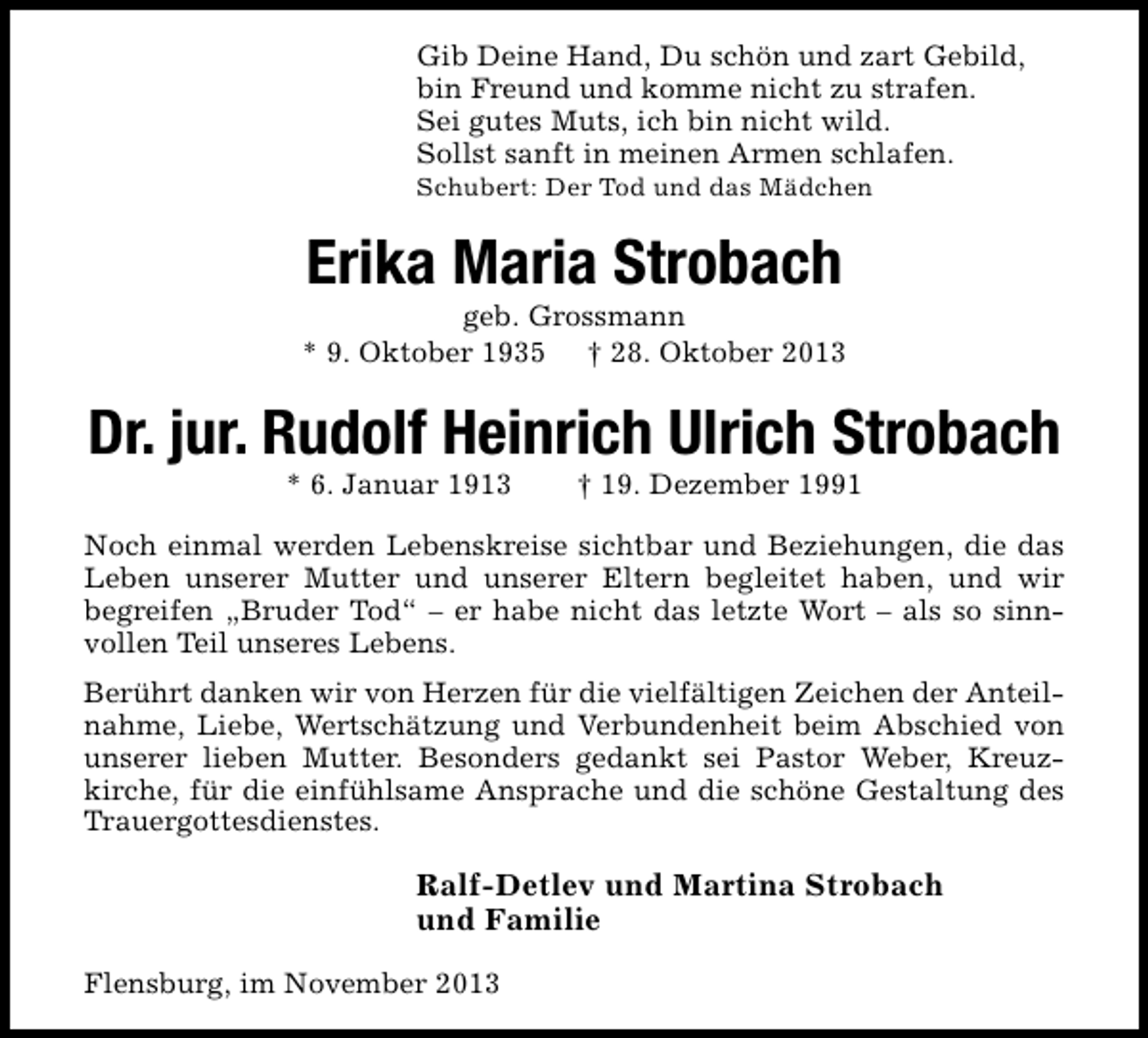 <p>Gib Deine Hand, Du schön und zart Gebild,<br />bin Freund und komme nicht zu strafen.<br />Sei gutes Muts, ich bin nicht wild.<br />Sollst sanft in meinen Armen schlafen.<br />Schubert: Der Tod und das Mädchen</p><p>Erika Maria Strobach</p><p>geb. Grossmann<br />* 9. Oktober 1935 † 28. Oktober 2013</p><p>Dr. jur. Rudolf Heinrich Ulrich Strobach<br />* 6. Januar 1913</p><p>† 19. Dezember 1991</p><p>Noch einmal werden Lebenskreise sichtbar und Beziehungen, die das<br />Leben unserer Mutter und unserer Eltern begleitet haben, und wir<br />begreifen „Bruder Tod“ – er habe nicht das letzte Wort – als so sinnvollen Teil unseres Lebens.<br />Berührt danken wir von Herzen für die vielfältigen Zeichen der Anteilnahme, Liebe, Wertschätzung und Verbundenheit beim Abschied von<br />unserer lieben Mutter. Besonders gedankt sei Pastor Weber, Kreuzkirche, für die einfühlsame Ansprache und die schöne Gestaltung des<br />Trauergottesdienstes.</p><p>Ralf-Detlev und Martina Strobach<br />und Familie<br />Flensburg, im November 2013</p>