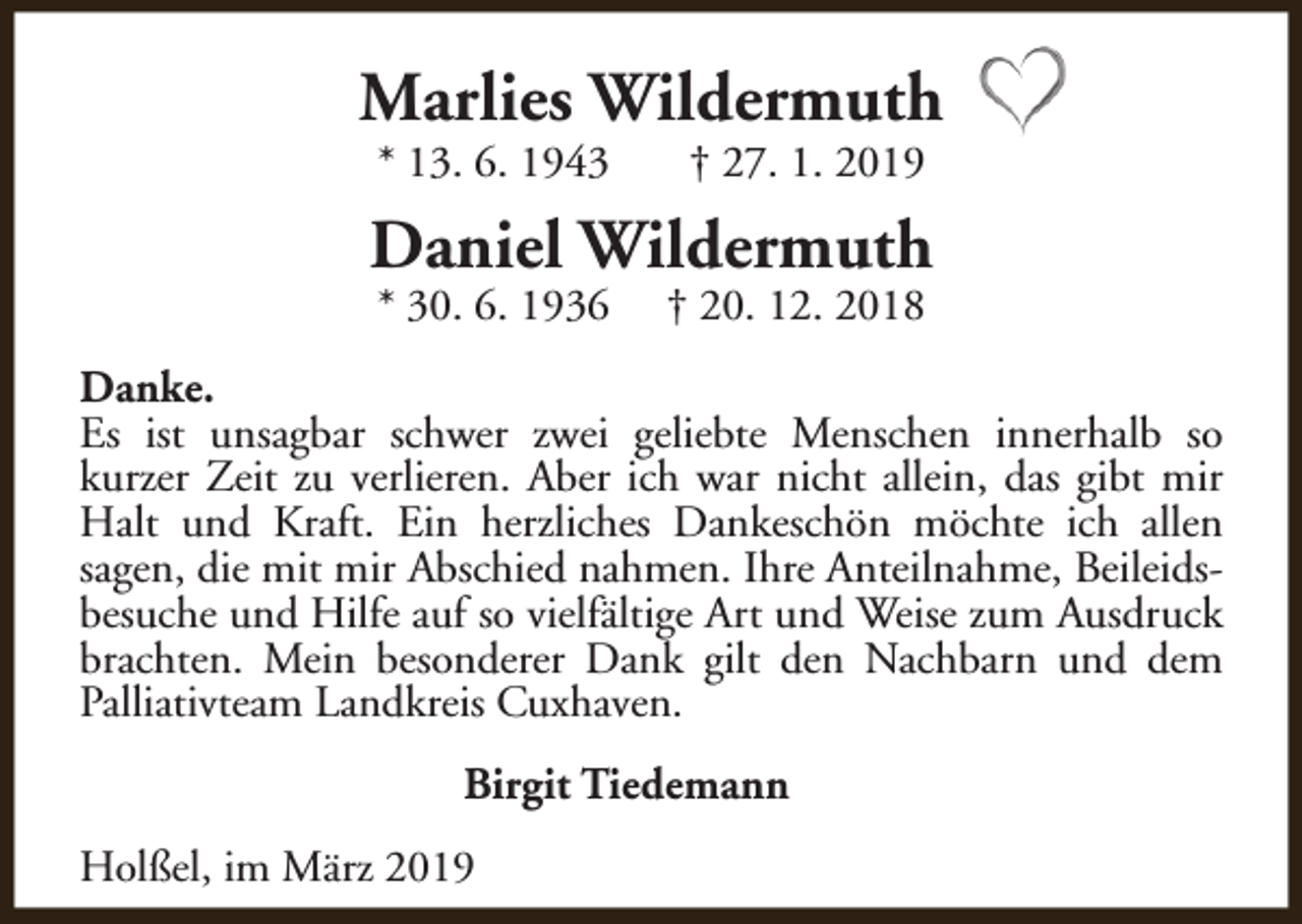 <p>Marlies Wildermuth<br />* 13. 6. 1943</p><p>† 27. 1. 2019</p><p>Daniel Wildermuth<br />* 30. 6. 1936</p><p>† 20. 12. 2018</p><p>Danke.<br />Es ist unsagbar schwer zwei geliebte Menschen innerhalb so<br />kurzer Zeit zu verlieren. Aber ich war nicht allein, das gibt mir<br />Halt und Kraft. Ein herzliches Dankeschön möchte ich allen<br />sagen, die mit mir Abschied nahmen. Ihre Anteilnahme, Beileidsbesuche und Hilfe auf so vielfältige Art und Weise zum Ausdruck<br />brachten. Mein besonderer Dank gilt den Nachbarn und dem<br />Palliativteam Landkreis Cuxhaven.<br />Birgit Tiedemann<br />Holßel, im März 2019</p>