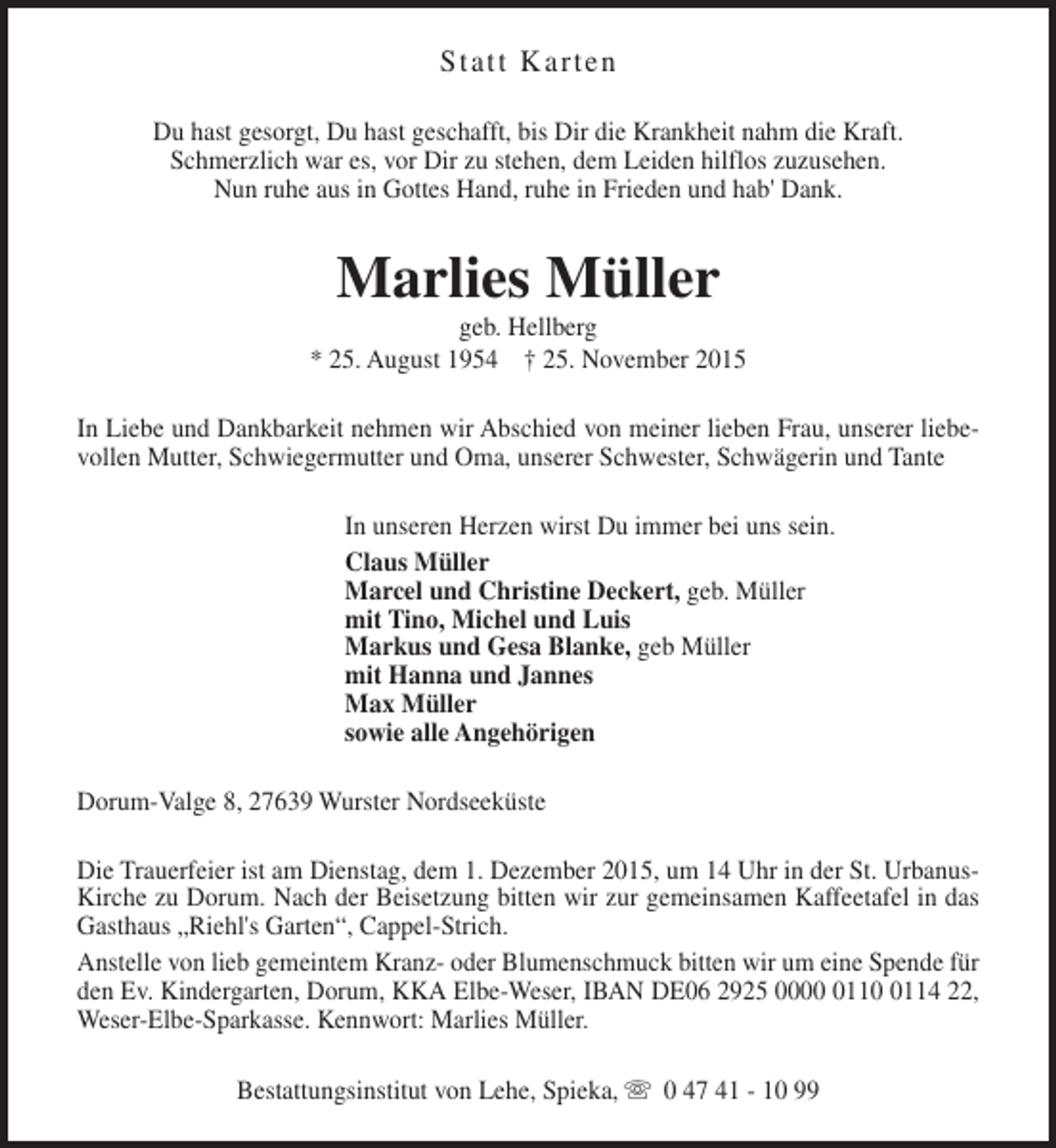 <p>Statt Karten<br />Du hast gesorgt, Du hast geschafft, bis Dir die Krankheit nahm die Kraft.<br />Schmerzlich war es, vor Dir zu stehen, dem Leiden hilflos zuzusehen.<br />Nun ruhe aus in Gottes Hand, ruhe in Frieden und hab' Dank.</p>
<p>Marlies Müller</p>
<p>geb. Hellberg<br />* 25. August 1954 † 25. November 2015<br />In Liebe und Dankbarkeit nehmen wir Abschied von meiner lieben Frau, unserer liebevollen Mutter, Schwiegermutter und Oma, unserer Schwester, Schwägerin und Tante<br />In unseren Herzen wirst Du immer bei uns sein.<br />Claus Müller<br />Marcel und Christine Deckert, geb. Müller<br />mit Tino, Michel und Luis<br />Markus und Gesa Blanke, geb Müller<br />mit Hanna und Jannes<br />Max Müller<br />sowie alle Angehörigen<br />Dorum-Valge 8, 27639 Wurster Nordseeküste<br />Die Trauerfeier ist am Dienstag, dem 1. Dezember 2015, um 14 Uhr in der St. UrbanusKirche zu Dorum. Nach der Beisetzung bitten wir zur gemeinsamen Kaffeetafel in das<br />Gasthaus „Riehl's Garten“, Cappel-Strich.<br />Anstelle von lieb gemeintem Kranz- oder Blumenschmuck bitten wir um eine Spende für<br />den Ev. Kindergarten, Dorum, KKA Elbe-Weser, IBAN DE06 2925 0000 0110 0114 22,<br />Weser-Elbe-Sparkasse. Kennwort: Marlies Müller.<br />Bestattungsinstitut von Lehe, Spieka, s 0 47 41 - 10 99</p>
