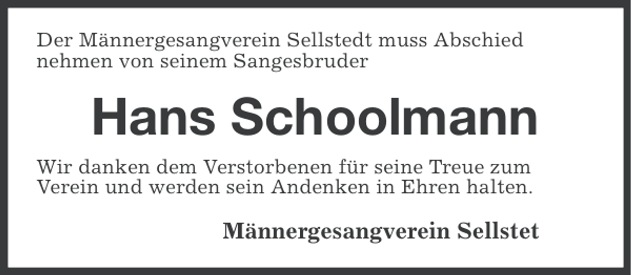<p>Der Männergesangverein Sellstedt muss Abschied<br />nehmen von seinem Sangesbruder</p><p>Hans Schoolmann<br />Wir danken dem Verstorbenen für seine Treue zum<br />Verein und werden sein Andenken in Ehren halten.</p><p>Männergesangverein Sellstet</p>