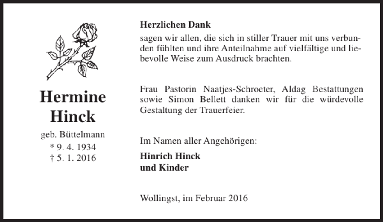 <p>Herzlichen Dank<br />sagen wir allen, die sich in stiller Trauer mit uns verbunden fühlten und ihre Anteilnahme auf vielfältige und liebevolle Weise zum Ausdruck brachten.</p><p>Hermine<br />Hinck<br />geb. Büttelmann<br />* 9. 4. 1934<br />† 5. 1. 2016</p><p>Frau Pastorin Naatjes-Schroeter, Aldag Bestattungen<br />sowie Simon Bellett danken wir für die würdevolle<br />Gestaltung der Trauerfeier.<br />Im Namen aller Angehörigen:<br />Hinrich Hinck<br />und Kinder<br />Wollingst, im Februar 2016</p>