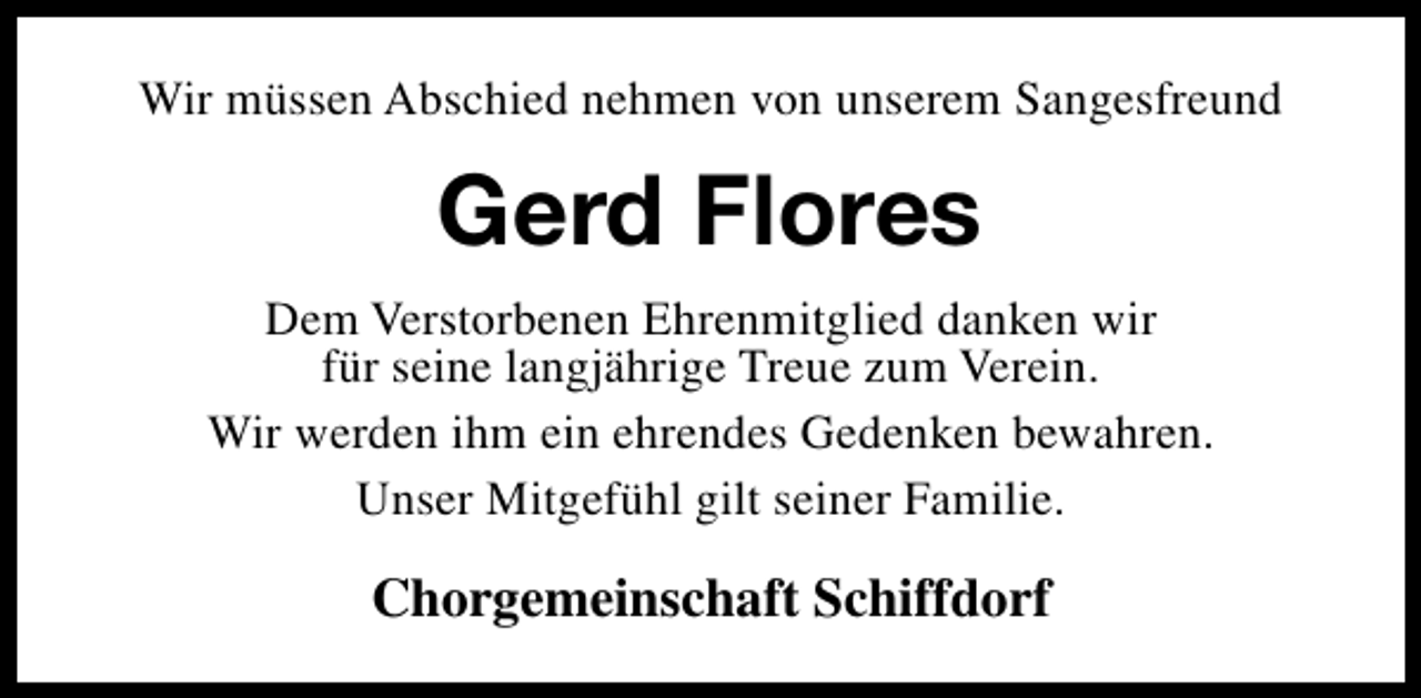 <p>Wir müssen Abschied nehmen von unserem Sangesfreund</p><p>Gerd Flores<br />Dem Verstorbenen Ehrenmitglied danken wir<br />für seine langjährige Treue zum Verein.<br />Wir werden ihm ein ehrendes Gedenken bewahren.<br />Unser Mitgefühl gilt seiner Familie.</p><p>Chorgemeinschaft Schiffdorf</p>