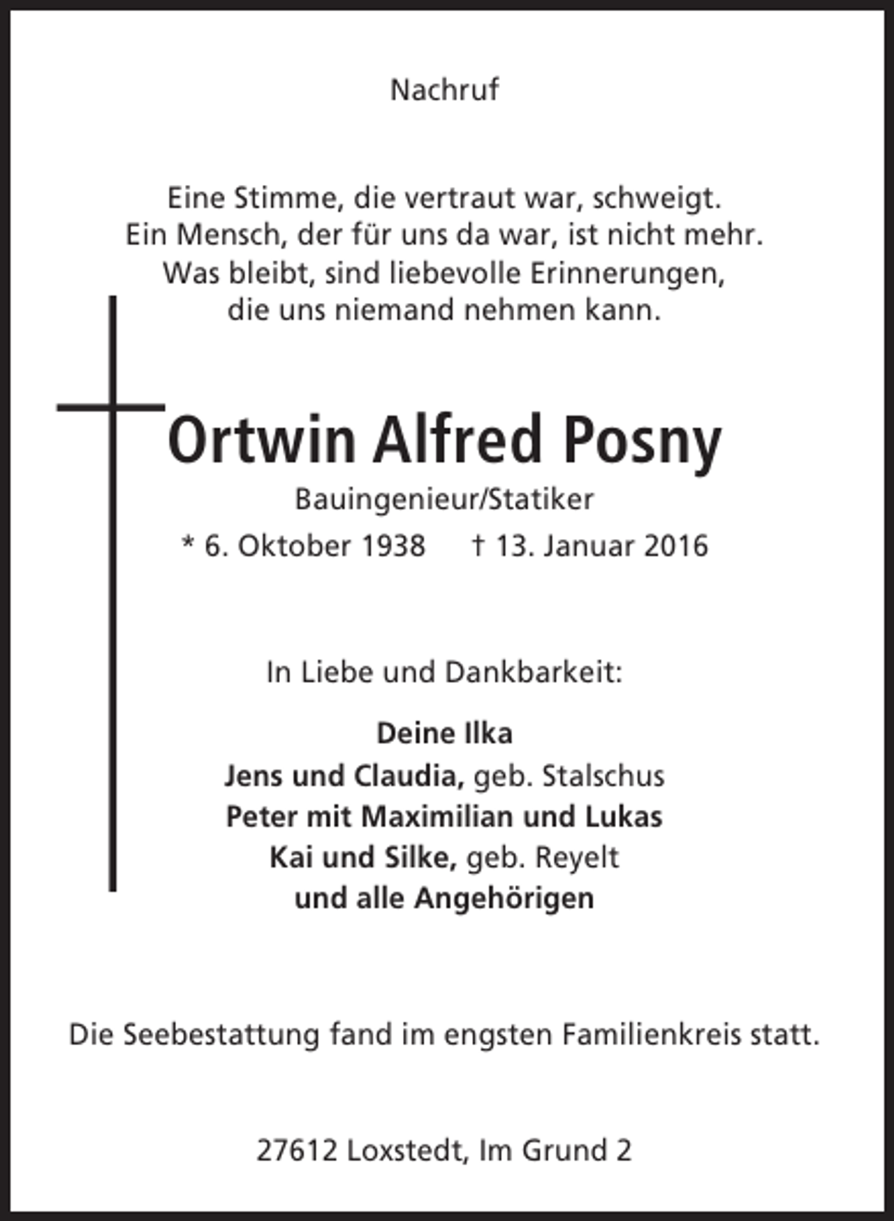 <p>Nachruf<br />Eine Stimme, die vertraut war, schweigt.<br />Ein Mensch, der für uns da war, ist nicht mehr.<br />Was bleibt, sind liebevolle Erinnerungen,<br />die uns niemand nehmen kann.</p><p>Ortwin Alfred Posny<br />Bauingenieur/Statiker</p><p>* 6. Oktober 1938</p><p>† 13. Januar 2016</p><p>In Liebe und Dankbarkeit:<br />Deine Ilka<br />Jens und Claudia, geb. Stalschus<br />Peter mit Maximilian und Lukas<br />Kai und Silke, geb. Reyelt<br />und alle Angehörigen</p><p>Die Seebestattung fand im engsten Familienkreis statt.<br />27612 Loxstedt, Im Grund 2</p>