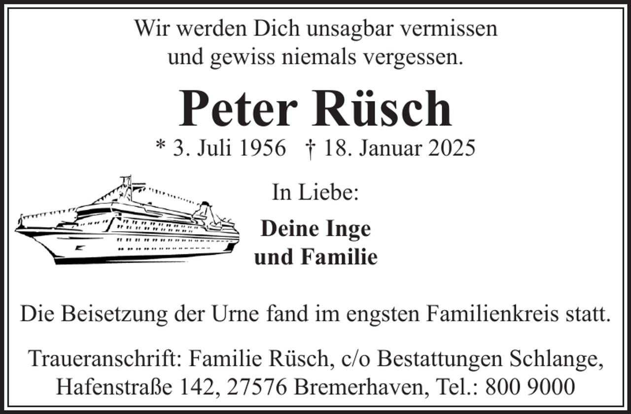 <p>Wir werden Dich unsagbar vermissen<br />und gewiss niemals vergessen.</p><p>Peter Rüsch</p><p>* 3. Juli 1956 † 18. Januar 2025<br />In Liebe:<br />Deine Inge<br />und Familie<br />Die Beisetzung der Urne fand im engsten Familienkreis statt.<br />Traueranschrift: Familie Rüsch, c/o Bestattungen Schlange,<br />Hafenstraße 142, 27576 Bremerhaven, Tel.: 800 9000</p>