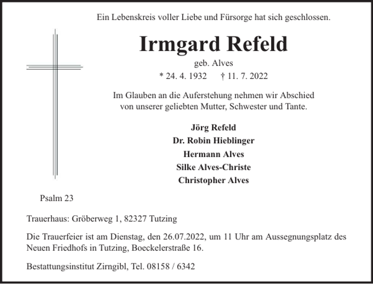 <p>Ein Lebenskreis voller Liebe und Fürsorge hat sich geschlossen.</p><p>Irmgard Refeld<br />geb. Alves<br />* 24. 4. 1932 † 11. 7. 2022</p><p>Im Glauben an die Auferstehung nehmen wir Abschied<br />von unserer geliebten Mutter, Schwester und Tante.<br />Jörg Refeld<br />Dr. Robin Hieblinger<br />Hermann Alves<br />Silke Alves-Christe<br />Christopher Alves<br />Psalm 23<br />Trauerhaus: Gröberweg 1, 82327 Tutzing<br />Die Trauerfeier ist am Dienstag, den 26.07.2022, um 11 Uhr am Aussegnungsplatz des<br />Neuen Friedhofs in Tutzing, Boeckelerstraße 16.<br />Bestattungsinstitut Zirngibl, Tel. 08158 / 6342</p>
