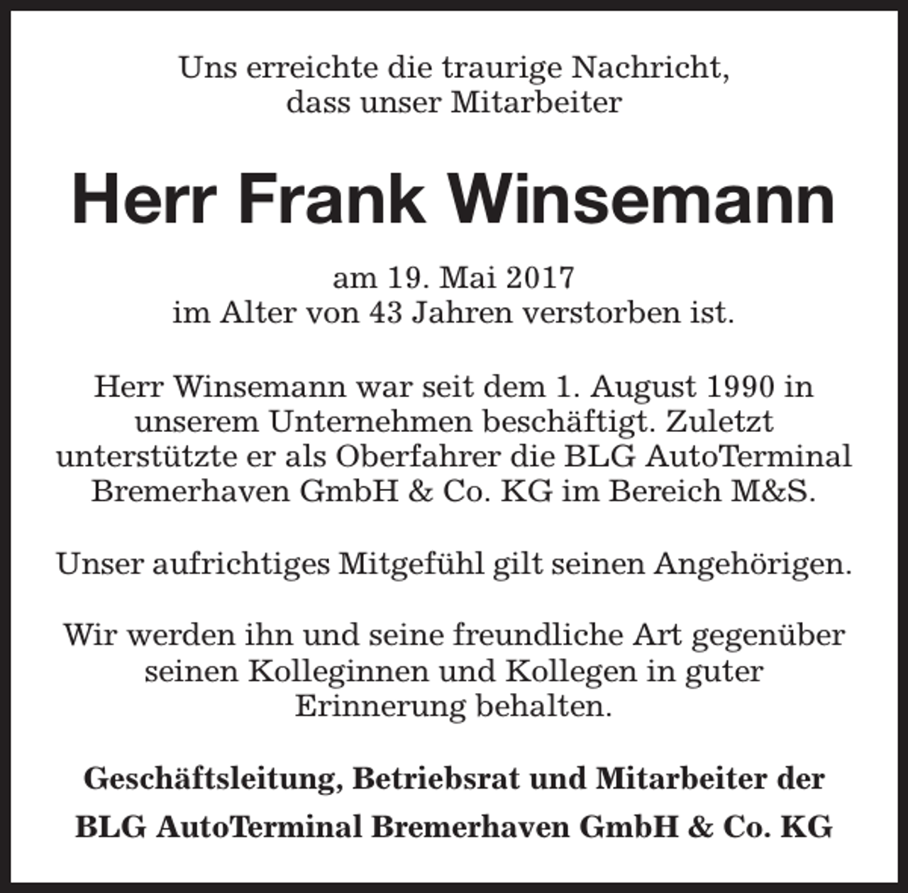 <p>Uns erreichte die traurige Nachricht,<br />dass unser Mitarbeiter</p><p>Herr Frank Winsemann<br />am 19. Mai 2017<br />im Alter von 43 Jahren verstorben ist.<br />Herr Winsemann war seit dem 1. August 1990 in<br />unserem Unternehmen beschäftigt. Zuletzt<br />unterstützte er als Oberfahrer die BLG AutoTerminal<br />Bremerhaven GmbH &amp; Co. KG im Bereich M&amp;S.<br />Unser aufrichtiges Mitgefühl gilt seinen Angehörigen.<br />Wir werden ihn und seine freundliche Art gegenüber<br />seinen Kolleginnen und Kollegen in guter<br />Erinnerung behalten.<br />Geschäftsleitung, Betriebsrat und Mitarbeiter der<br />BLG AutoTerminal Bremerhaven GmbH &amp; Co. KG</p>
