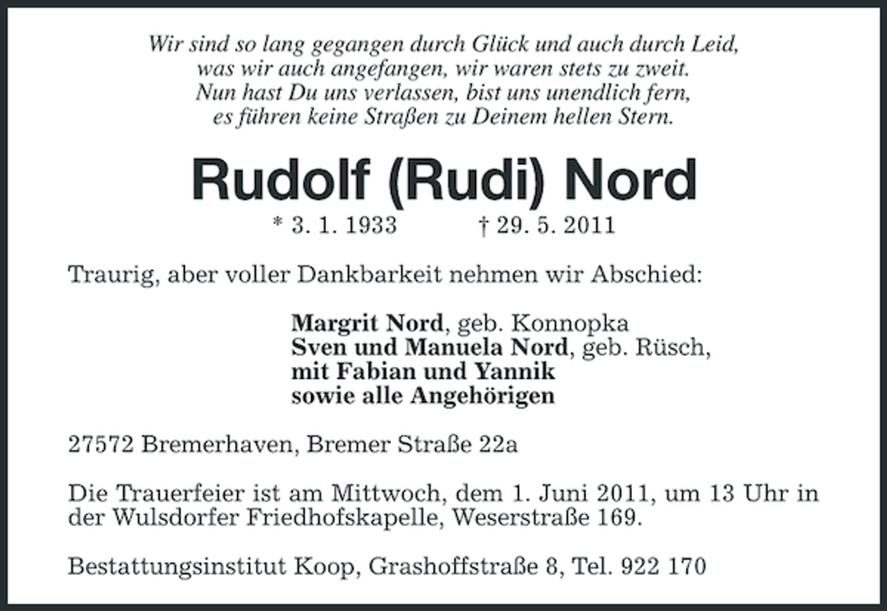 <p>Wir sind so lang gegangen durch Glück und auch durch Leid, was wir auch angefangen, wir waren stets zu zweit. Nun hast Du uns verlassen, bist uns unendlich fern, es führen keine Straßen zu Deinem hellen Stern.</p><p>Rudolf (Rudi) Nord<br />* 3. 1. 1933 † 29. 5. 2011 Traurig, aber voller Dankbarkeit nehmen wir Abschied: Margrit Nord, geb. Konnopka Sven und Manuela Nord, geb. Rüsch, mit Fabian und Yannik sowie alle Angehörigen 27572 Bremerhaven, Bremer Straße 22a Die Trauerfeier ist am Mittwoch, dem 1. Juni 2011, um 13 Uhr in der Wulsdorfer Friedhofskapelle, Weserstraße 169. Bestattungsinstitut Koop, Grashoffstraße 8, Tel. 922 170</p>