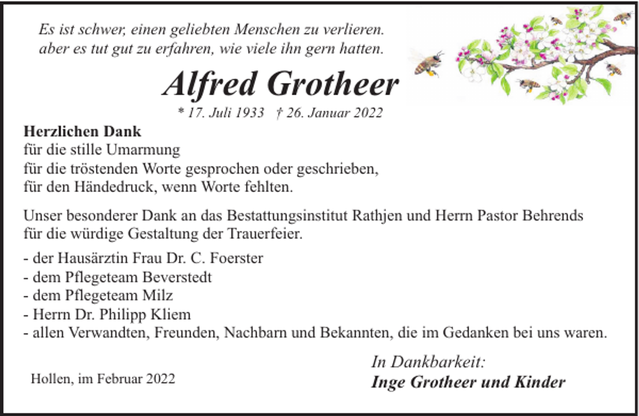 <p>Es ist schwer, einen geliebten Menschen zu verlieren.<br />aber es tut gut zu erfahren, wie viele ihn gern hatten.</p><p>Alfred Grotheer<br />* 17. Juli 1933 † 26. Januar 2022</p><p>Herzlichen Dank<br />für die stille Umarmung<br />für die tröstenden Worte gesprochen oder geschrieben,<br />für den Händedruck, wenn Worte fehlten.</p><p>Unser besonderer Dank an das Bestattungsinstitut Rathjen und Herrn Pastor Behrends<br />für die würdige Gestaltung der Trauerfeier.<br />- der Hausärztin Frau Dr. C. Foerster<br />- dem Pflegeteam Beverstedt<br />- dem Pflegeteam Milz<br />- Herrn Dr. Philipp Kliem<br />- allen Verwandten, Freunden, Nachbarn und Bekannten, die im Gedanken bei uns waren.<br />Hollen, im Februar 2022</p><p>In Dankbarkeit:<br />Inge Grotheer und Kinder</p>