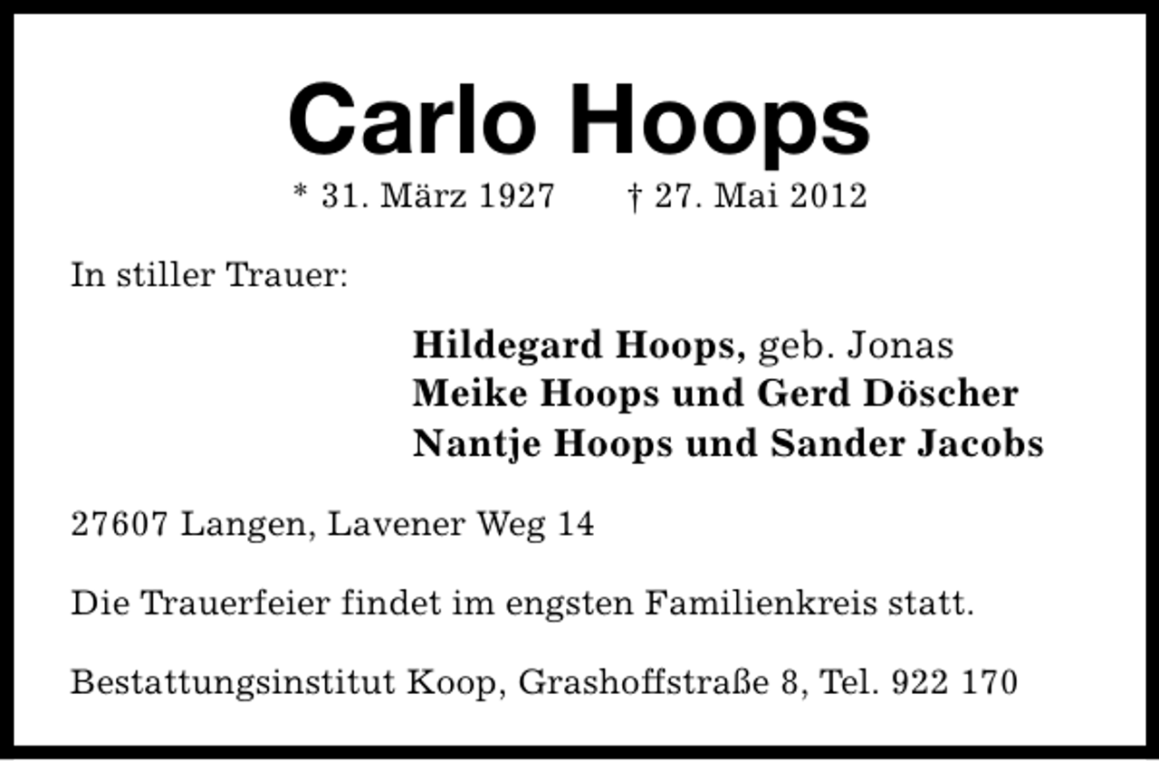 <p>Carlo Hoops<br />* 31. März 1927</p><p>† 27. Mai 2012</p><p>In stiller Trauer:</p><p>Hildegard Hoops, geb. Jonas<br />Meike Hoops und Gerd Döscher<br />Nantje Hoops und Sander Jacobs<br />27607 Langen, Lavener Weg 14<br />Die Trauerfeier findet im engsten Familienkreis statt.<br />Bestattungsinstitut Koop, Grashoffstraße 8, Tel. 922 170</p>