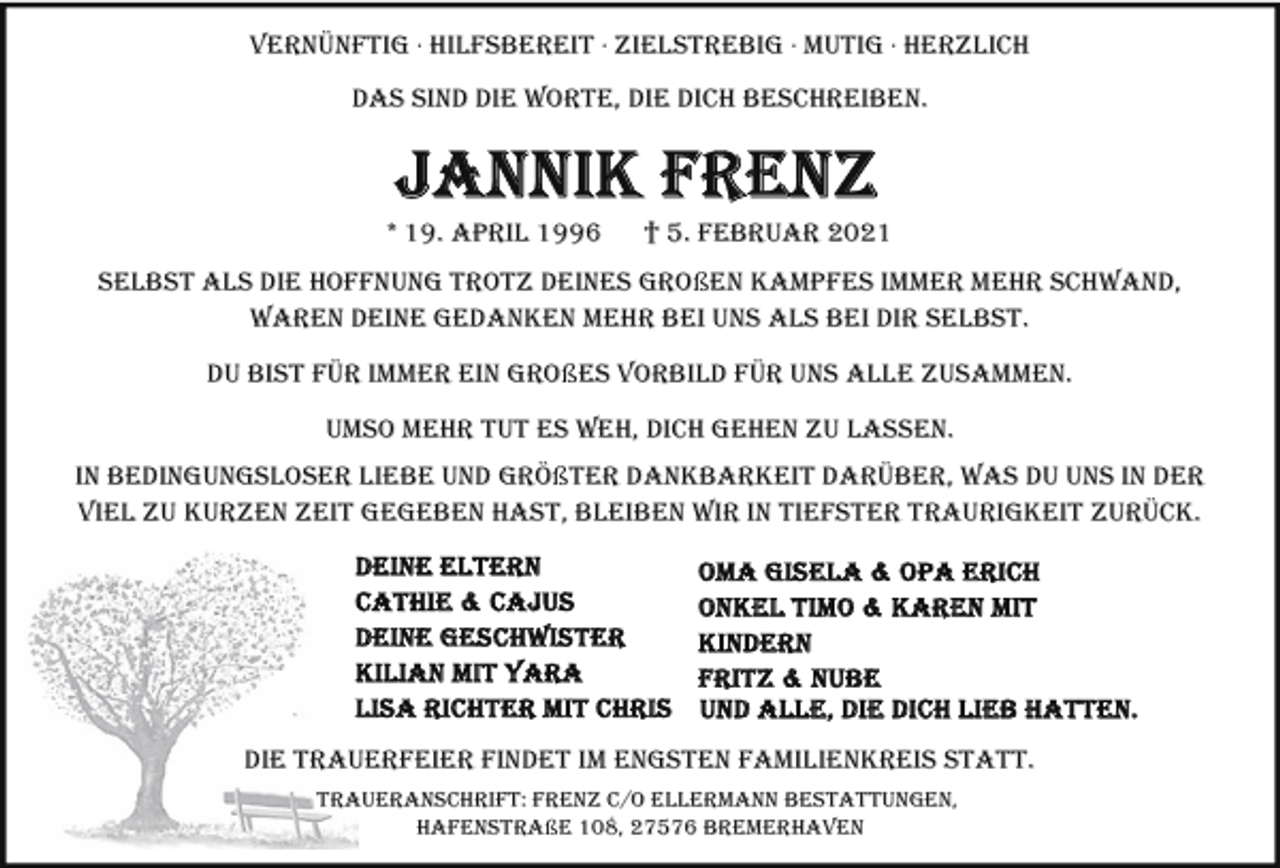 <p>VERNÜNFTIG · HILFSBEREIT · ZIELSTREBIG · MUTIG · HERZLICH<br />DAS SIND DIE WORTE, DIE DICH BESCHREIBEN.</p><p>* 19. APRIL 1996</p><p>† 5. FEBRUAR 2021</p><p>SELBST ALS DIE HOFFNUNG TROTZ DEINES GROßEN KAMPFES IMMER MEHR SCHWAND,<br />WAREN DEINE GEDANKEN MEHR BEI UNS ALS BEI DIR SELBST.<br />DU BIST FÜR IMMER EIN GROßES VORBILD FÜR UNS ALLE ZUSAMMEN.<br />UMSO MEHR TUT ES WEH, DICH GEHEN ZU LASSEN.<br />IN BEDINGUNGSLOSER LIEBE UND GRÖßTER DANKBARKEIT DARÜBER, WAS DU UNS IN DER<br />VIEL ZU KURZEN ZEIT GEGEBEN HAST, BLEIBEN WIR IN TIEFSTER TRAURIGKEIT ZURÜCK.</p><p>DIE TRAUERFEIER FINDET IM ENGSTEN FAMILIENKREIS STATT.<br />TRAUERANSCHRIFT: FRENZ C/O ELLERMANN BESTATTUNGEN,<br />HAFENSTRAßE 108, 27576 BREMERHAVEN</p>