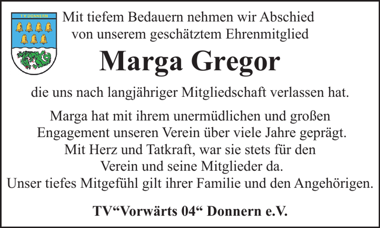 <p>Mit tiefem Bedauern nehmen wir Abschied<br />von unserem geschätztem Ehrenmitglied</p><p>Marga Gregor</p><p>die uns nach langjähriger Mitgliedschaft verlassen hat.<br />Marga hat mit ihrem unermüdlichen und großen<br />Engagement unseren Verein über viele Jahre geprägt.<br />Mit Herz und Tatkraft, war sie stets für den<br />Verein und seine Mitglieder da.<br />Unser tiefes Mitgefühl gilt ihrer Familie und den Angehörigen.<br />TV“Vorwärts 04“ Donnern e.V.</p>
