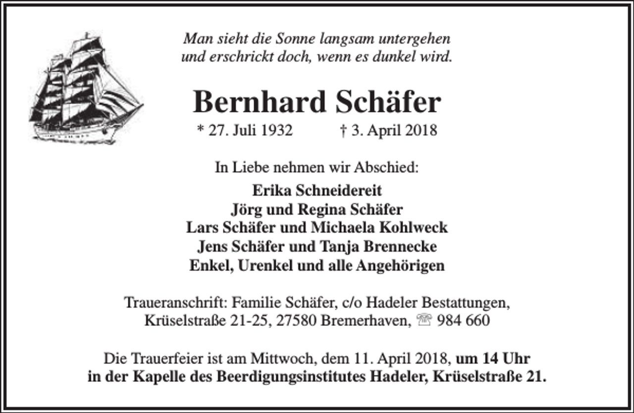 <p>Man sieht die Sonne langsam untergehen<br />und erschrickt doch, wenn es dunkel wird.</p><p>Bernhard Schäfer<br />* 27. Juli 1932</p><p>† 3. April 2018</p><p>In Liebe nehmen wir Abschied:<br />Erika Schneidereit<br />Jörg und Regina Schäfer<br />Lars Schäfer und Michaela Kohlweck<br />Jens Schäfer und Tanja Brennecke<br />Enkel, Urenkel und alle Angehörigen<br />Traueranschrift: Familie Schäfer, c/o Hadeler Bestattungen,<br />Krüselstraße 21-25, 27580 Bremerhaven,  984 660<br />Die Trauerfeier ist am Mittwoch, dem 11. April 2018, um 14 Uhr<br />in der Kapelle des Beerdigungsinstitutes Hadeler, Krüselstraße 21.</p>