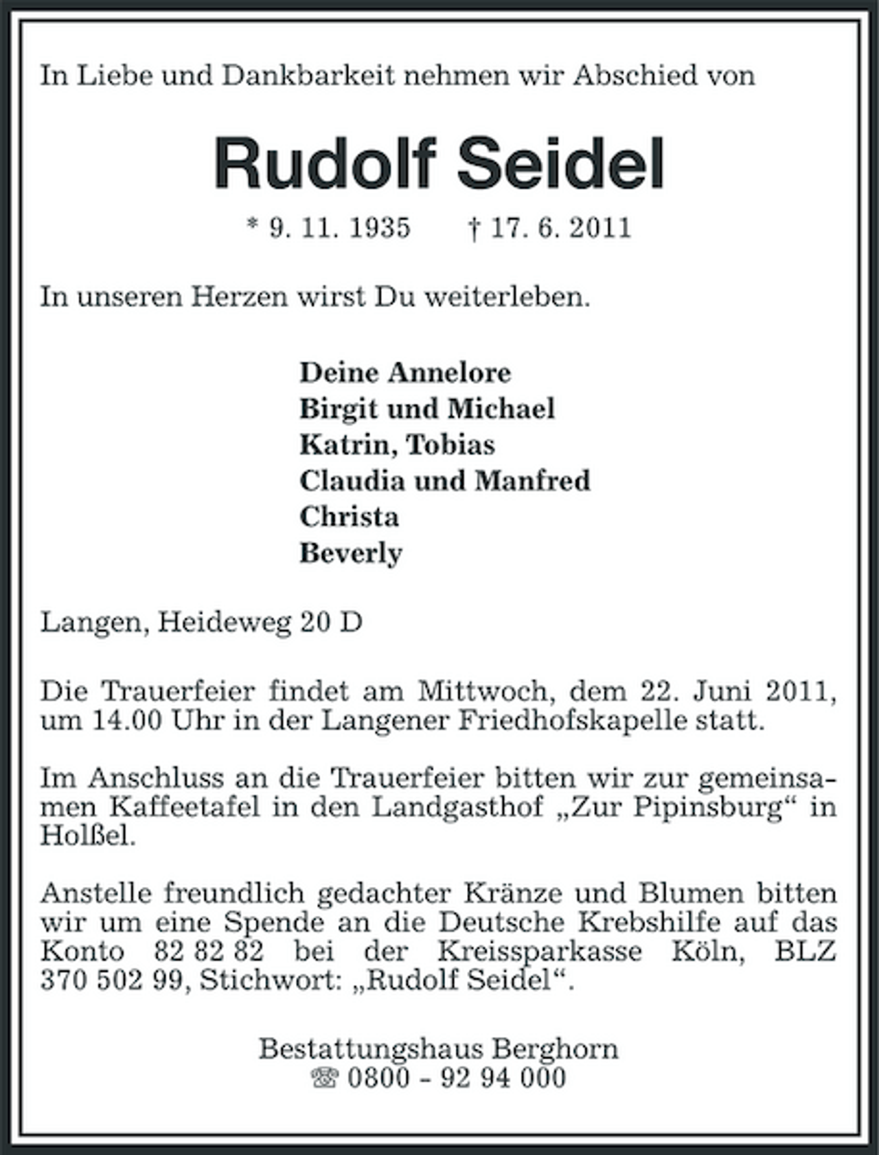 <p>In Liebe und Dankbarkeit nehmen wir Abschied von</p><p>Rudolf Seidel<br />* 9. 11. 1935 † 17. 6. 2011 In unseren Herzen wirst Du weiterleben. Deine Annelore Birgit und Michael Katrin, Tobias Claudia und Manfred Christa Beverly Langen, Heideweg 20 D Die Trauerfeier findet am Mittwoch, dem 22. Juni 2011, um 14.00 Uhr in der Langener Friedhofskapelle statt. Im Anschluss an die Trauerfeier bitten wir zur gemeinsamen Kaffeetafel in den Landgasthof „Zur Pipinsburg“ in Holßel. Anstelle freundlich gedachter Kränze und Blumen bitten wir um eine Spende an die Deutsche Krebshilfe auf das Konto bei der Kreissparkasse Köln, BLZ 370 502 99, Stichwort: „Rudolf Seidel“. Bestattungshaus Berghorn 0800 - 92 94 000</p>