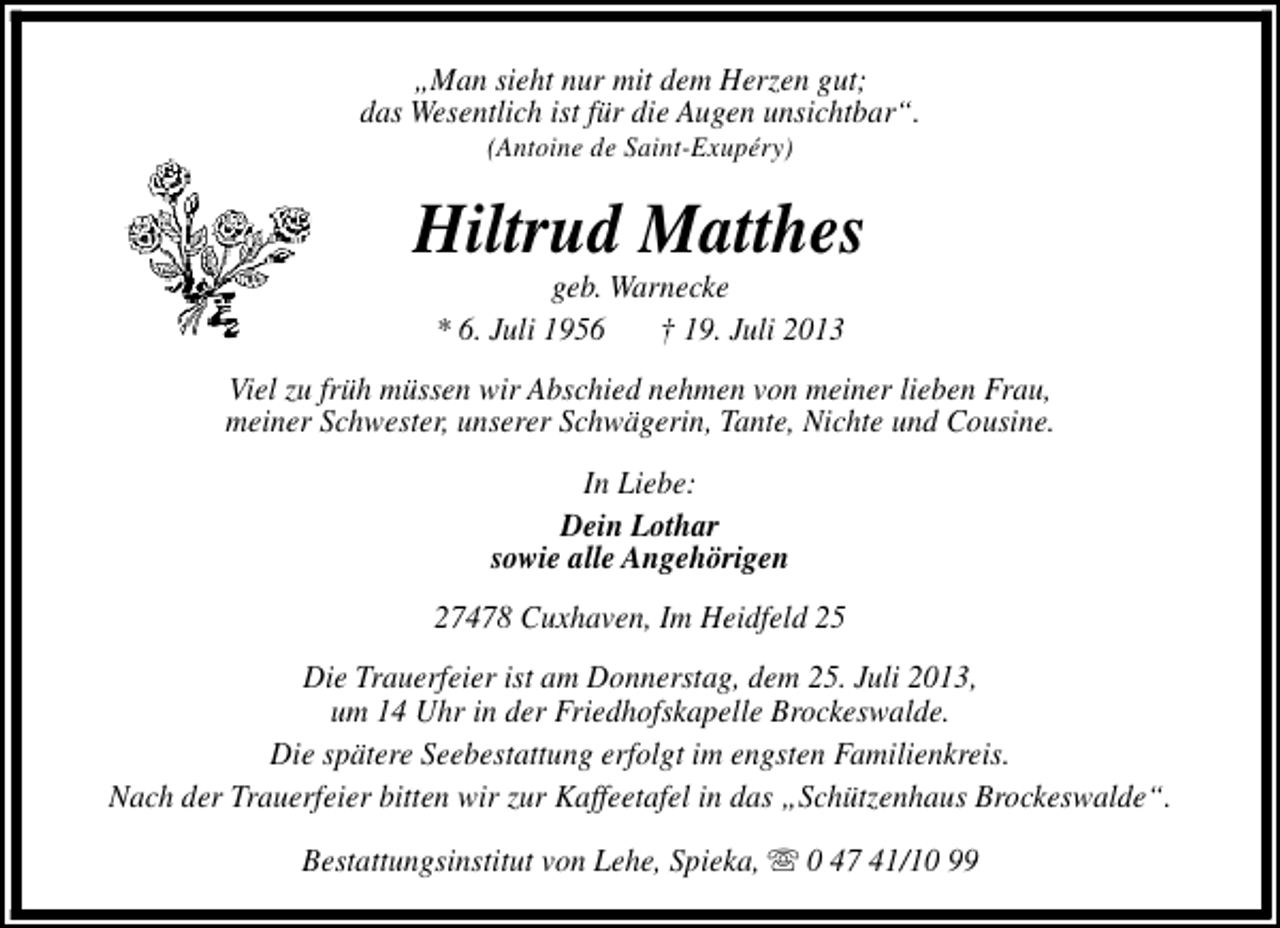 <p>„Man sieht nur mit dem Herzen gut;<br />das Wesentlich ist für die Augen unsichtbar“.<br />(Antoine de Saint-Exupéry)</p><p>Hiltrud Matthes<br />geb. Warnecke<br />* 6. Juli 1956<br />† 19. Juli 2013</p><p>Viel zu früh müssen wir Abschied nehmen von meiner lieben Frau,<br />meiner Schwester, unserer Schwägerin, Tante, Nichte und Cousine.<br />In Liebe:<br />Dein Lothar<br />sowie alle Angehörigen<br />27478 Cuxhaven, Im Heidfeld 25<br />Die Trauerfeier ist am Donnerstag, dem 25. Juli 2013,<br />um 14 Uhr in der Friedhofskapelle Brockeswalde.<br />Die spätere Seebestattung erfolgt im engsten Familienkreis.<br />Nach der Trauerfeier bitten wir zur Kaffeetafel in das „Schützenhaus Brockeswalde“.<br />Bestattungsinstitut von Lehe, Spieka, s 0 47 41/10 99</p>