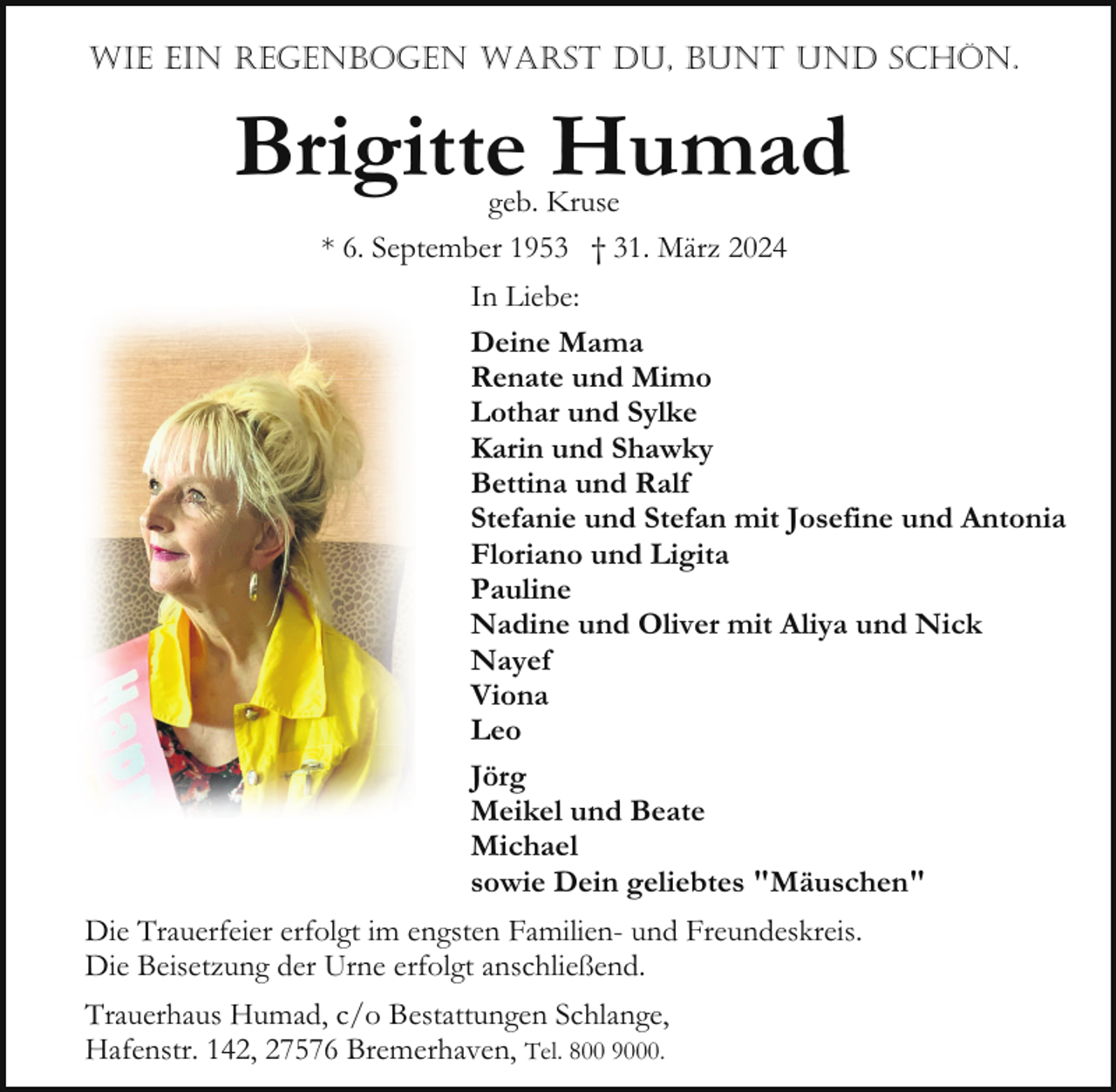 <p>WIE EIN REGENBOGEN WARST DU, BUNT UND SCHÖN.</p><p>Brigitte Humad<br />geb. Kruse<br />* 6. September 1953 † 31. März 2024</p><p>In Liebe:<br />Deine Mama<br />Renate und Mimo<br />Lothar und Sylke<br />Karin und Shawky<br />Bettina und Ralf<br />Stefanie und Stefan mit Josefine und Antonia<br />Floriano und Ligita<br />Pauline<br />Nadine und Oliver mit Aliya und Nick<br />Nayef<br />Viona<br />Leo<br />Jörg<br />Meikel und Beate<br />Michael<br />sowie Dein geliebtes "Mäuschen"<br />Die Trauerfeier erfolgt im engsten Familien- und Freundeskreis.<br />Die Beisetzung der Urne erfolgt anschließend.<br />Trauerhaus Humad, c/o Bestattungen Schlange,<br />Hafenstr. 142, 27576 Bremerhaven, Tel. 800 9000.</p>