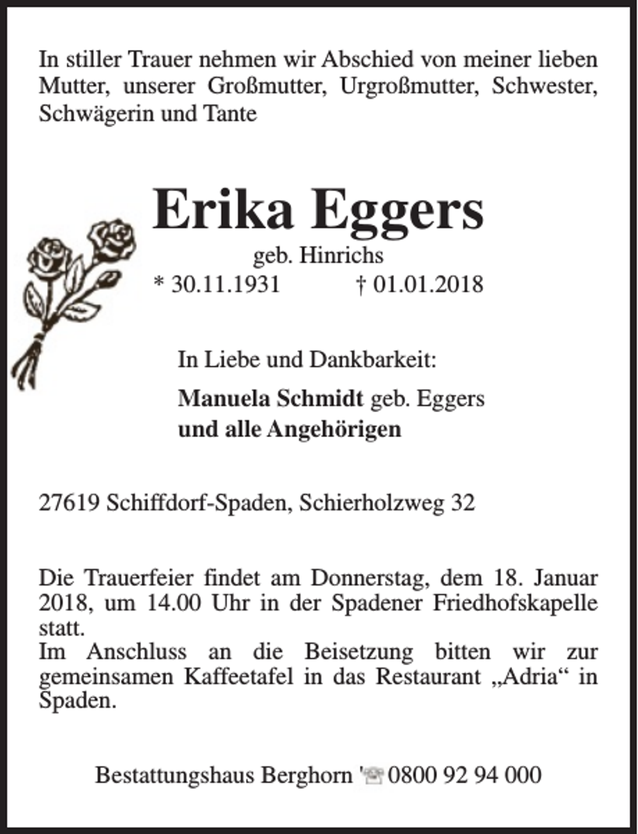<p>In stiller Trauer nehmen wir Abschied von meiner lieben<br />Mutter, unserer Großmutter, Urgroßmutter, Schwester,<br />Schwägerin und Tante</p><p>Erika Eggers<br />geb. Hinrichs<br />* 30.11.1931<br />† 01.01.2018<br />In Liebe und Dankbarkeit:<br />Manuela Schmidt geb. Eggers<br />und alle Angehörigen<br />27619 Schiffdorf-Spaden, Schierholzweg 32<br />Die Trauerfeier findet am Donnerstag, dem 18. Januar<br />2018, um 14.00 Uhr in der Spadener Friedhofskapelle<br />statt.<br />Im Anschluss an die Beisetzung bitten wir zur<br />gemeinsamen Kaffeetafel in das Restaurant „Adria“ in<br />Spaden.<br />Bestattungshaus Berghorn '</p><p>0800 92 94 000</p>
