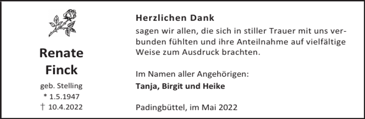 <p>Herzlichen Dank</p><p>Renate<br />Finck<br />geb. Stelling<br />* 1.5.1947<br />† 10.4.2022</p><p>sagen wir allen, die sich in stiller Trauer mit uns verbunden fühlten und ihre Anteilnahme auf vielfältige<br />Weise zum Ausdruck brachten.<br />Im Namen aller Angehörigen:<br />Tanja, Birgit und Heike<br />Padingbüttel, im Mai 2022</p>