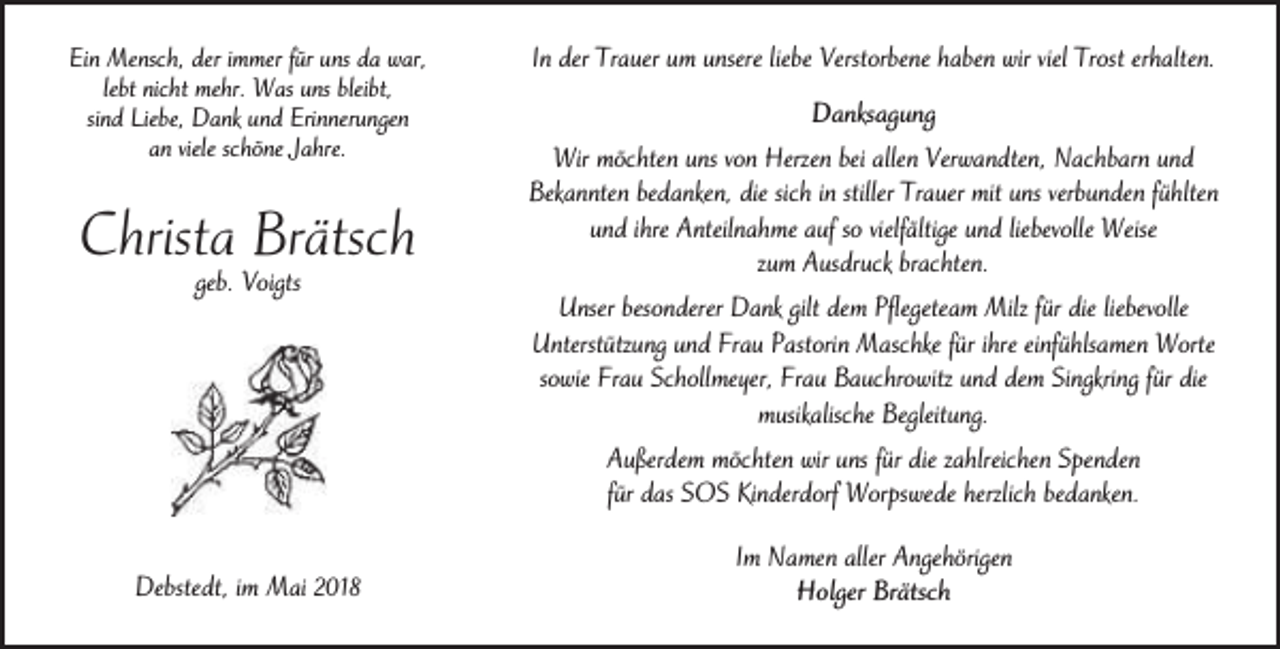 <p>Ein Mensch, der immer für uns da war,<br />lebt nicht mehr. Was uns bleibt,<br />sind Liebe, Dank und Erinnerungen<br />an viele schöne Jahre.</p><p>Christa Brätsch<br />geb. Voigts</p><p>In der Trauer um unsere liebe Verstorbene haben wir viel Trost erhalten.<br />Danksagung<br />Wir möchten uns von Herzen bei allen Verwandten, Nachbarn und<br />Bekannten bedanken, die sich in stiller Trauer mit uns verbunden fühlten<br />und ihre Anteilnahme auf so vielfältige und liebevolle Weise<br />zum Ausdruck brachten.<br />Unser besonderer Dank gilt dem Pflegeteam Milz für die liebevolle<br />Unterstützung und Frau Pastorin Maschke für ihre einfühlsamen Worte<br />sowie Frau Schollmeyer, Frau Bauchrowitz und dem Singkring für die<br />musikalische Begleitung.<br />Außerdem möchten wir uns für die zahlreichen Spenden<br />für das SOS Kinderdorf Worpswede herzlich bedanken.</p><p>Debstedt, im Mai 2018</p><p>Im Namen aller Angehörigen<br />Holger Brätsch</p>