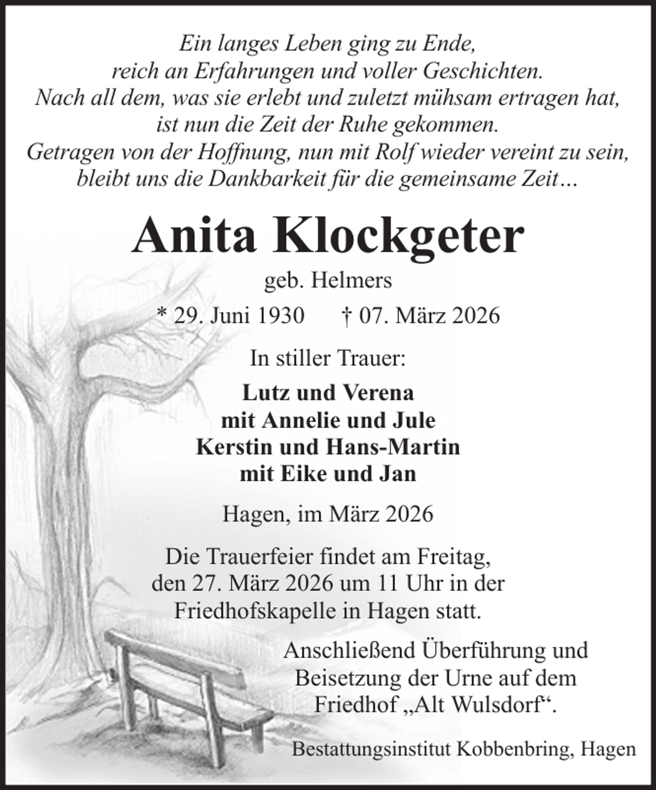 <p>Ein langes Leben ging zu Ende,<br />reich an Erfahrungen und voller Geschichten.<br />Nach all dem, was sie erlebt und zuletzt mühsam ertragen hat,<br />ist nun die Zeit der Ruhe gekommen.<br />Getragen von der Hoffnung, nun mit Rolf wieder vereint zu sein,<br />bleibt uns die Dankbarkeit für die gemeinsame Zeit…</p><p>Anita Klockgeter<br />geb. Helmers<br />* 29. Juni 1930 † 07. März 2026<br />In stiller Trauer:<br />Lutz und Verena<br />mit Annelie und Jule<br />Kerstin und Hans-Martin<br />mit Eike und Jan<br />Hagen, im März 2026<br />Die Trauerfeier findet am Freitag,<br />den 27. März 2026 um 11 Uhr in der<br />Friedhofskapelle in Hagen statt.<br />Anschließend Überführung und<br />Beisetzung der Urne auf dem<br />Friedhof „Alt Wulsdorf“.<br />Bestattungsinstitut Kobbenbring, Hagen</p>