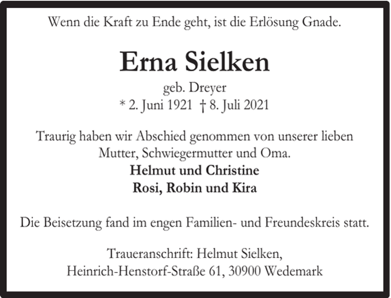 <p>Wenn die Kraft zu Ende geht, ist die Erlösung Gnade.</p><p>Erna Sielken<br />geb. Dreyer<br />* 2. Juni 1921 † 8. Juli 2021</p><p>Traurig haben wir Abschied genommen von unserer lieben<br />Mutter, Schwiegermutter und Oma.<br />Helmut und Christine<br />Rosi, Robin und Kira<br />Die Beisetzung fand im engen Familien- und Freundeskreis statt.<br />Traueranschrift: Helmut Sielken,<br />Heinrich-Henstorf-Straße 61, 30900 Wedemark</p>