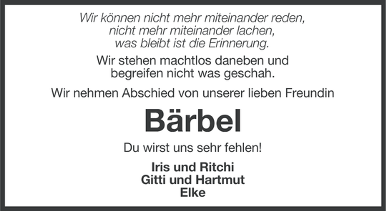 <p>Wir können nicht mehr miteinander reden,<br />nicht mehr miteinander lachen,<br />was bleibt ist die Erinnerung.<br />Wir stehen machtlos daneben und<br />begreifen nicht was geschah.<br />Wir nehmen Abschied von unserer lieben Freundin</p><p>Bärbel<br />Du wirst uns sehr fehlen!<br />Iris und Ritchi<br />Gitti und Hartmut<br />Elke</p>