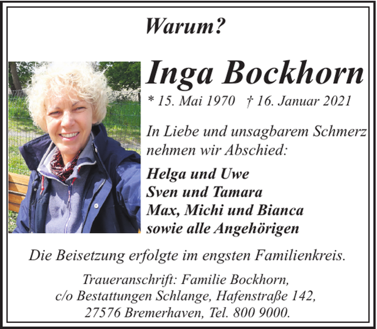 <p>Warum?</p><p>Inga Bockhorn</p><p>* 15. Mai 1970 † 16. Januar 2021</p><p>In Liebe und unsagbarem Schmerz<br />nehmen wir Abschied:<br />Helga und Uwe<br />Sven und Tamara<br />Max, Michi und Bianca<br />sowie alle Angehörigen<br />Die Beisetzung erfolgte im engsten Familienkreis.<br />Traueranschrift: Familie Bockhorn,<br />c/o Bestattungen Schlange, Hafenstraße 142,<br />27576 Bremerhaven, Tel. 800 9000.</p>