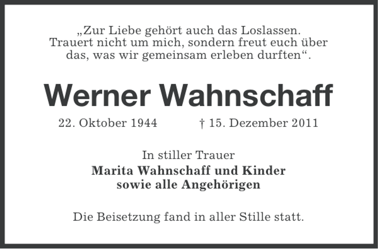 <p>„Zur Liebe gehört auch das Loslassen.<br />Trauert nicht um mich, sondern freut euch über<br />das, was wir gemeinsam erleben durften“.</p><p>Werner Wahnschaff<br />22. Oktober 1944</p><p>† 15. Dezember 2011</p><p>In stiller Trauer</p><p>Marita Wahnschaff und Kinder<br />sowie alle Angehörigen<br />Die Beisetzung fand in aller Stille statt.</p>