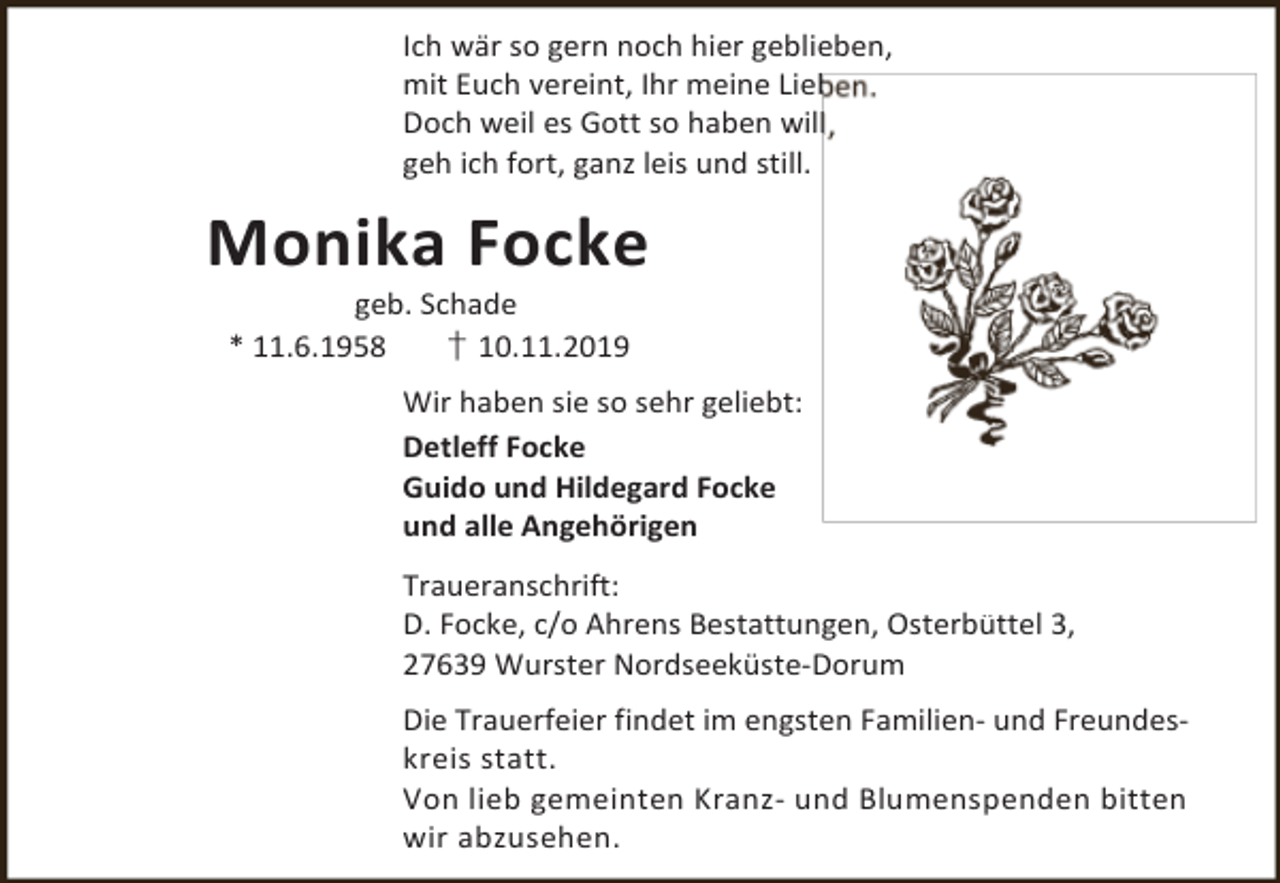 <p>Ich wär so gern noch hier geblieben,<br />mit Euch vereint, Ihr meine Lieb<br />Doch weil es Gott so haben will<br />geh ich fort, ganz leis und still.</p><p>Monika Focke<br />geb. Schade<br />* 11.6.1958<br />† 10.11.2019</p><p>Wir haben sie so sehr geliebt:<br />Detleff Focke<br />Guido und Hildegard Focke<br />und alle Angehörigen<br />Traueranschrift:<br />D. Focke, c/o Ahrens Bestattungen, Osterbüttel 3,<br />27639 Wurster Nordseeküste-Dorum<br />Die Trauerfeier findet im engsten Familien- und Freundeskreis statt.<br />Von lieb gemeinten Kranz- und Blumenspenden bitten<br />wir abzusehen.</p>
