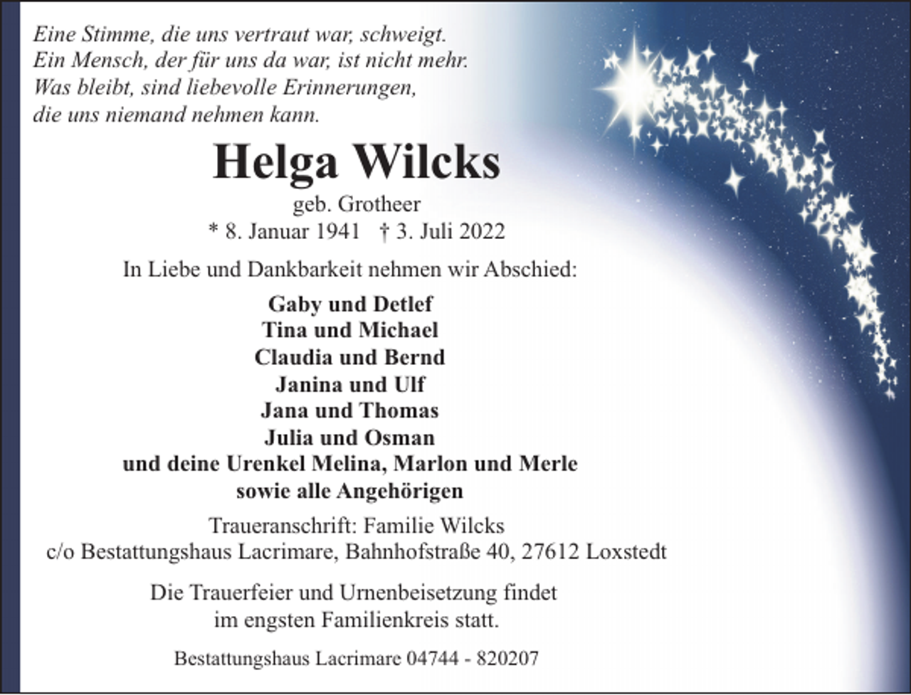 <p>Eine Stimme, die uns vertraut war, schweigt.<br />Ein Mensch, der für uns da war, ist nicht mehr.<br />Was bleibt, sind liebevolle Erinnerungen,<br />die uns niemand nehmen kann.</p><p>Helga Wilcks</p><p>geb. Grotheer<br />* 8. Januar 1941 † 3. Juli 2022<br />In Liebe und Dankbarkeit nehmen wir Abschied:<br />Gaby und Detlef<br />Tina und Michael<br />Claudia und Bernd<br />Janina und Ulf<br />Jana und Thomas<br />Julia und Osman<br />und deine Urenkel Melina, Marlon und Merle<br />sowie alle Angehörigen<br />Traueranschrift: Familie Wilcks<br />c/o Bestattungshaus Lacrimare, Bahnhofstraße 40, 27612 Loxstedt<br />Die Trauerfeier und Urnenbeisetzung findet<br />im engsten Familienkreis statt.<br />Bestattungshaus Lacrimare 04744 - 820207</p>