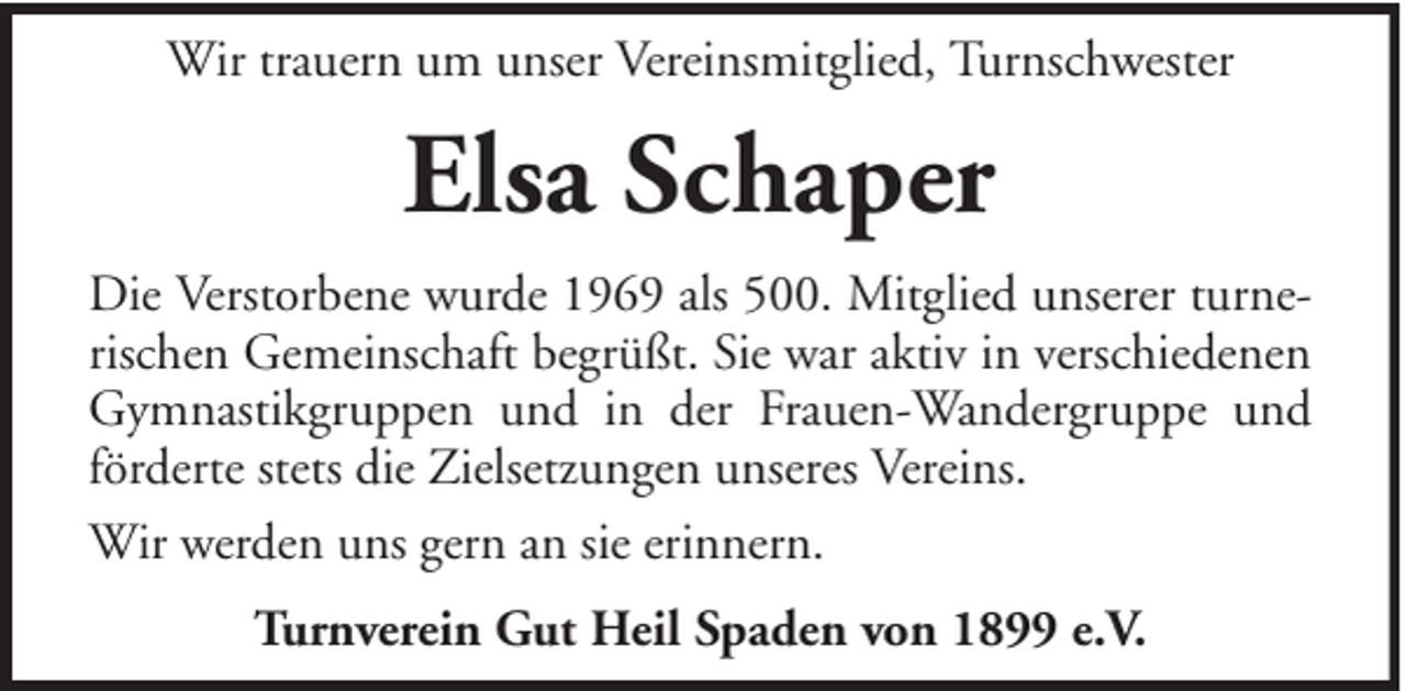 <p>Wir trauern um unser Vereinsmitglied, Turnschwester</p><p>Elsa Schaper<br />Die Verstorbene wurde 1969 als 500. Mitglied unserer turnerischen Gemeinschaft begrüßt. Sie war aktiv in verschiedenen<br />Gymnastikgruppen und in der Frauen-Wandergruppe und<br />förderte stets die Zielsetzungen unseres Vereins.<br />Wir werden uns gern an sie erinnern.<br />Turnverein Gut Heil Spaden von 1899 e.V.</p>