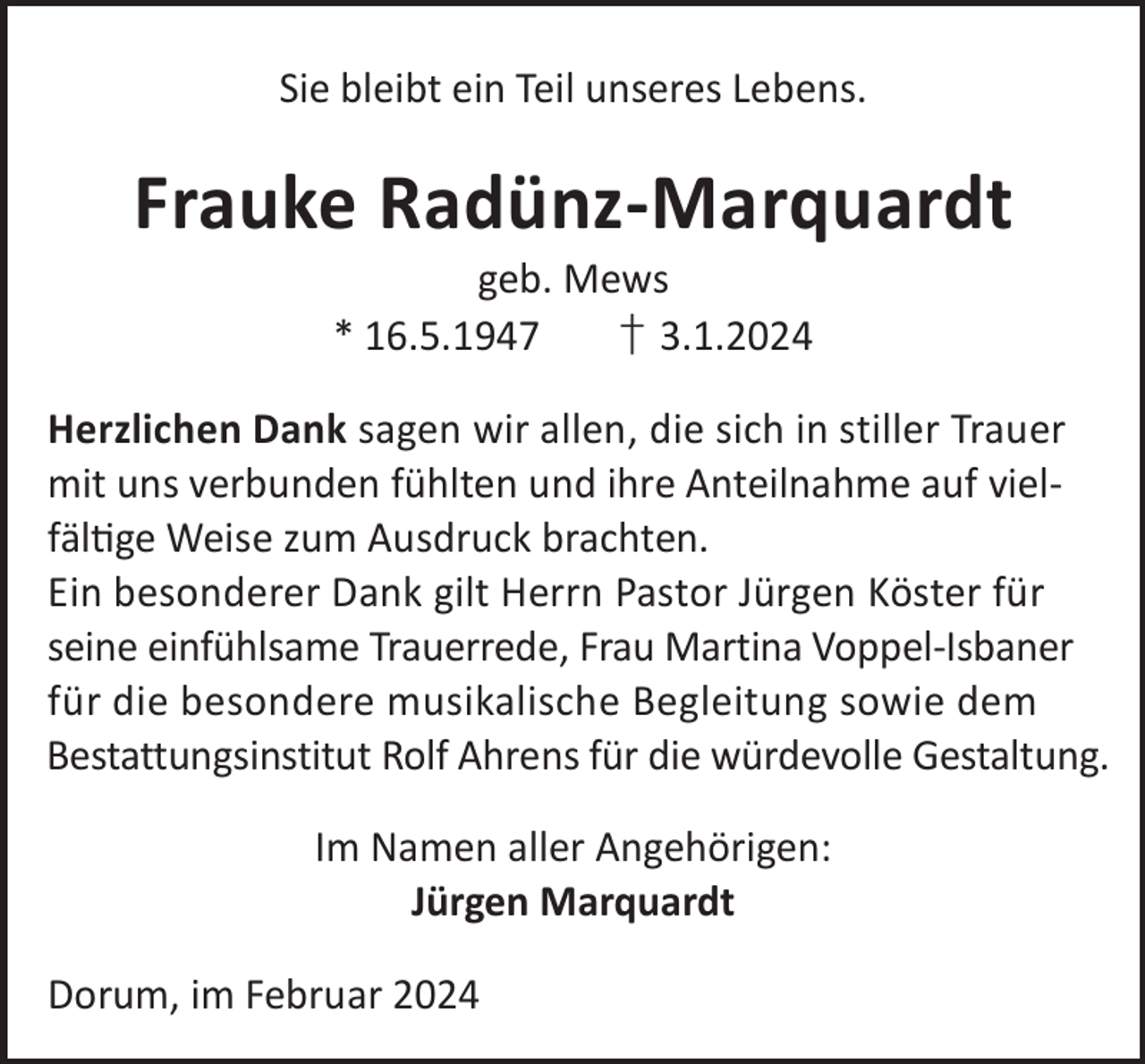 <p>Sie bleibt ein Teil unseres Lebens.</p><p>Frauke Radünz-Marquardt<br />geb. Mews<br />* 16.5.1947<br />† 3.1.2024</p><p>Herzlichen Dank sagen wir allen, die sich in stiller Trauer<br />mit uns verbunden fühlten und ihre Anteilnahme auf vielfälge Weise zum Ausdruck brachten.<br />Ein besonderer Dank gilt Herrn Pastor Jürgen Köster für<br />seine einfühlsame Trauerrede, Frau Martina Voppel-Isbaner<br />für die besondere musikalische Begleitung sowie dem<br />Bestattungsinstitut Rolf Ahrens für die würdevolle Gestaltung.<br />Im Namen aller Angehörigen:<br />Jürgen Marquardt<br />Dorum, im Februar 2024</p>