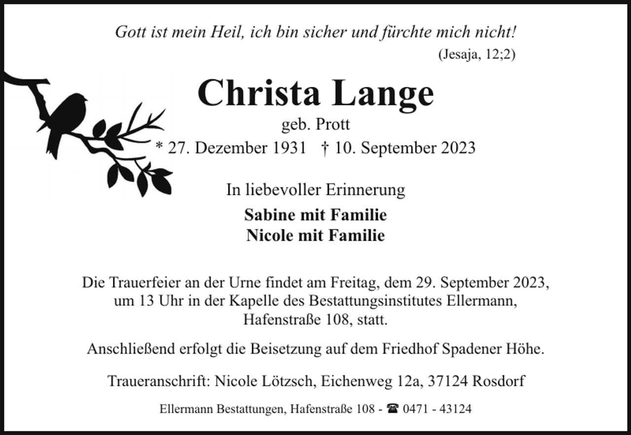 <p>Gott ist mein Heil, ich bin sicher und fürchte mich nicht!<br />(Jesaja, 12;2)</p><p>Christa Lange</p><p>geb. Prott<br />* 227. Dezember 1931 † 10. September 2023<br />In liebevoller Erinnerung<br />Sabine mit Familie<br />Nicole mit Familie<br />Die Trauerfeier an der Urne findet am Freitag, dem 29. September 2023,<br />um 13 Uhr in der Kapelle des Bestattungsinstitutes Ellermann,<br />Hafenstraße 108, statt.<br />Anschließend erfolgt die Beisetzung auf dem Friedhof Spadener Höhe.<br />Traueranschrift: Nicole Lötzsch, Eichenweg 12a, 37124 Rosdorf<br />Ellermann Bestattungen, Hafenstraße 108 - ( 0471 - 43124</p>