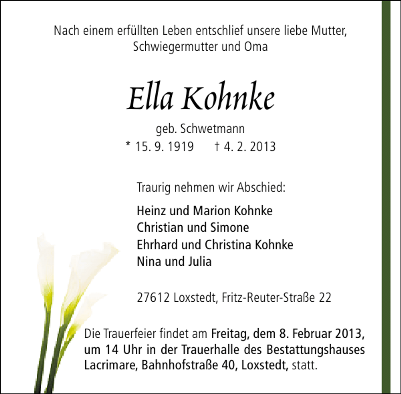 <p>Nach einem erfüllten Leben entschlief unsere liebe Mutter,<br />Schwiegermutter und Oma</p><p>Ella Kohnke</p><p>geb. Schwetmann<br />* 15. 9. 1919 † 4. 2. 2013<br />Traurig nehmen wir Abschied:<br />Heinz und Marion Kohnke<br />Christian und Simone<br />Ehrhard und Christina Kohnke<br />Nina und Julia<br />27612 Loxstedt, Fritz-Reuter-Straße 22<br />Die Trauerfeier findet am Freitag, dem 8. Februar 2013,<br />um 14 Uhr in der Trauerhalle des Bestattungshauses<br />Lacrimare, Bahnhofstraße 40, Loxstedt, statt.</p>