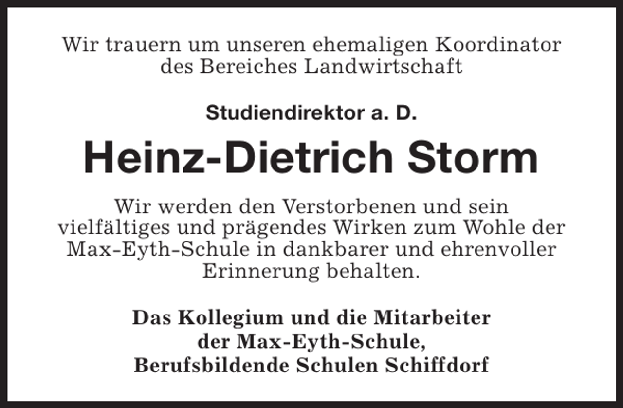 <p>Wir trauern um unseren ehemaligen Koordinator<br />des Bereiches Landwirtschaft<br />Studiendirektor a. D.</p><p>Heinz-Dietrich Storm<br />Wir werden den Verstorbenen und sein<br />vielfältiges und prägendes Wirken zum Wohle der<br />Max-Eyth-Schule in dankbarer und ehrenvoller<br />Erinnerung behalten.<br />Das Kollegium und die Mitarbeiter<br />der Max-Eyth-Schule,<br />Berufsbildende Schulen Schiffdorf</p>