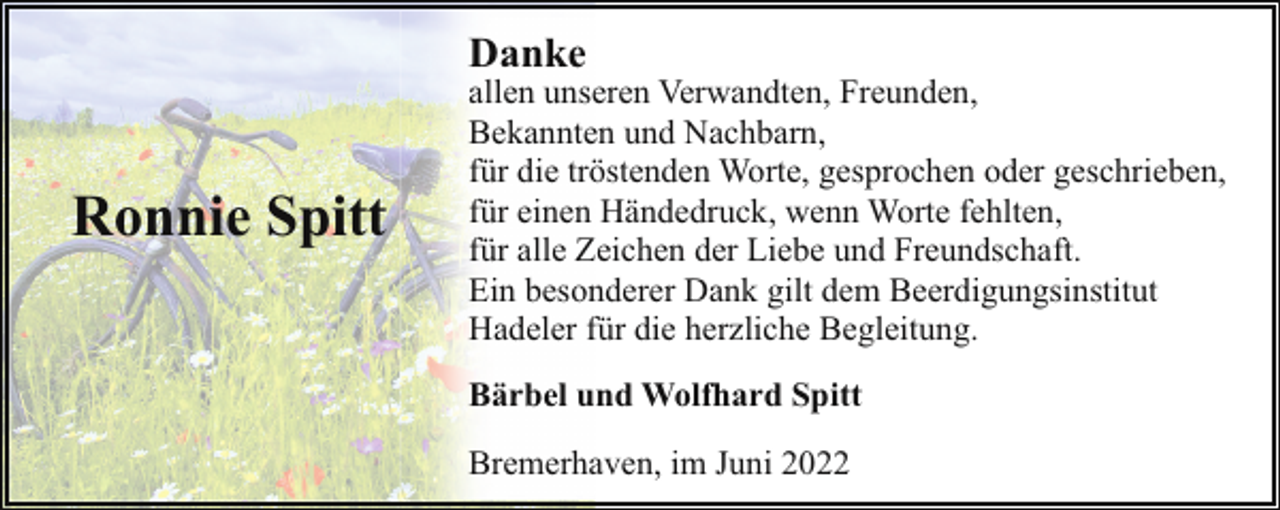 <p>Danke</p><p>Ronnie Spitt</p><p>allen unseren Verwandten, Freunden,<br />Bekannten und Nachbarn,<br />für die tröstenden Worte, gesprochen oder geschrieben,<br />für einen Händedruck, wenn Worte fehlten,<br />für alle Zeichen der Liebe und Freundschaft.<br />Ein besonderer Dank gilt dem Beerdigungsinstitut<br />Hadeler für die herzliche Begleitung.<br />Bärbel und Wolfhard Spitt<br />Bremerhaven, im Juni 2022</p>