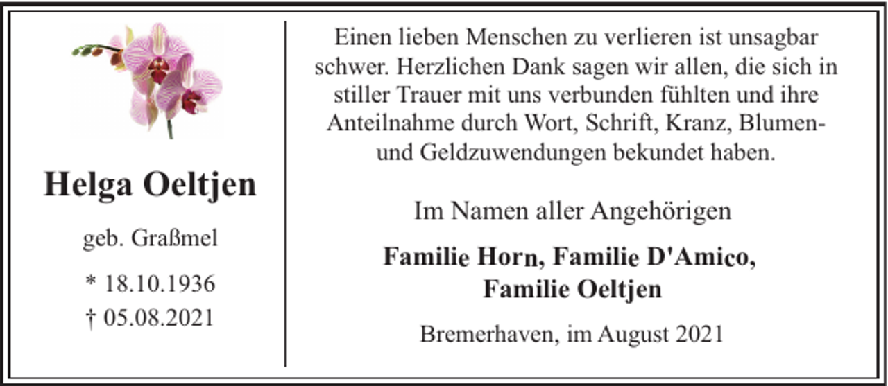 <p>Helga Oeltjen<br />geb. Graßmel<br />* 18.10.1936<br />† 05.08.2021</p><p>Einen lieben Menschen zu verlieren ist unsagbar<br />schwer. Herzlichen Dank sagen wir allen, die sich in<br />stiller Trauer mit uns verbunden fühlten und ihre<br />Anteilnahme durch Wort, Schrift, Kranz, Blumenund Geldzuwendungen bekundet haben.</p><p>Im Namen aller Angehörigen<br />Familie Horn, Familie D'Amico,<br />Familie Oeltjen<br />Bremerhaven, im August 2021</p>