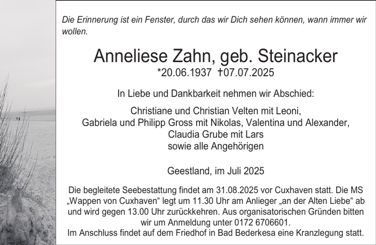<p>Die Erinnerung ist ein Fenster, durch das wir Dich sehen können, wann immer wir<br />wollen.</p><p>Anneliese Zahn, geb. Steinacker<br />*20.06.1937 07.07.2025</p><p>In Liebe und Dankbarkeit nehmen wir Abschied:<br />Christiane und Christian Velten mit Leoni,<br />Gabriela und Philipp Gross mit Nikolas, Valentina und Alexander,<br />Claudia Grube mit Lars<br />sowie alle Angehörigen<br />Geestland, im Juli 2025<br />Die begleitete Seebestattung findet am 31.08.2025 vor Cuxhaven statt. Die MS<br />„Wappen von Cuxhaven“ legt um 11.30 Uhr am Anlieger „an der Alten Liebe“ ab<br />und wird gegen 13.00 Uhr zurückkehren. Aus organisatorischen Gründen bitten<br />wir um Anmeldung unter 0172 6706601.<br />Im Anschluss findet auf dem Friedhof in Bad Bederkesa eine Kranzlegung statt.</p>