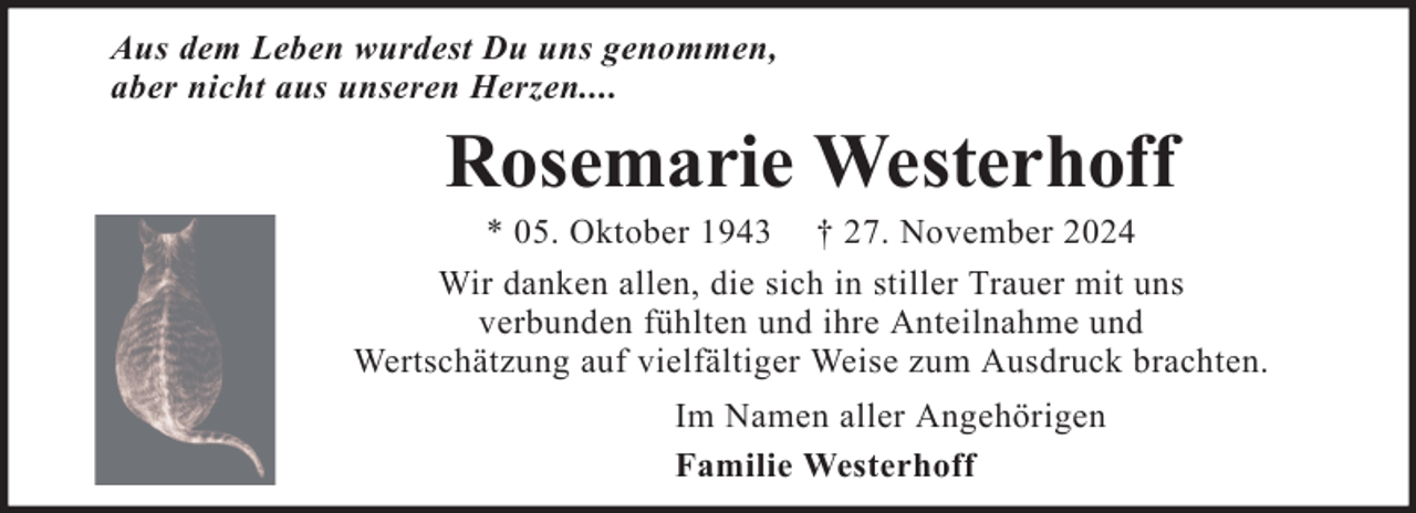 <p>Aus dem Leben wurdest Du uns genommen,<br />aber nicht aus unseren Herzen....</p><p>Rosemarie Westerhoff<br />* 05. Oktober 1943 † 27. November 2024<br />Wir danken allen, die sich in stiller Trauer mit uns<br />verbunden fühlten und ihre Anteilnahme und<br />Wertschätzung auf vielfältiger Weise zum Ausdruck brachten.<br />Im Namen aller Angehörigen<br />Familie Westerhoff</p>