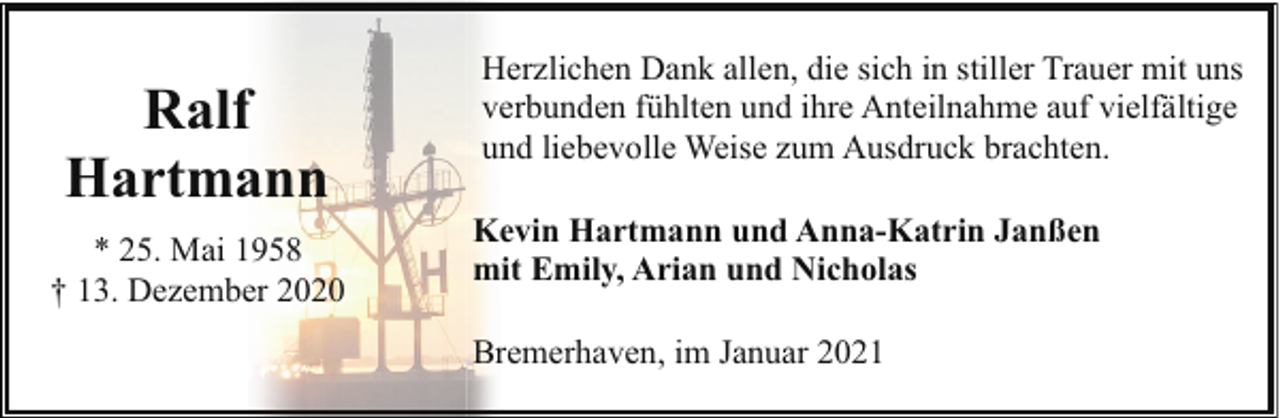 <p>Ralf<br />Hartmann<br />* 25. Mai 1958<br />† 13. Dezember 2020</p><p>Herzlichen Dank allen, die sich in stiller Trauer mit uns<br />verbunden fühlten und ihre Anteilnahme auf vielfältige<br />und liebevolle Weise zum Ausdruck brachten.<br />Kevin Hartmann und Anna-Katrin Janßen<br />mit Emily, Arian und Nicholas<br />Bremerhaven, im Januar 2021</p>
