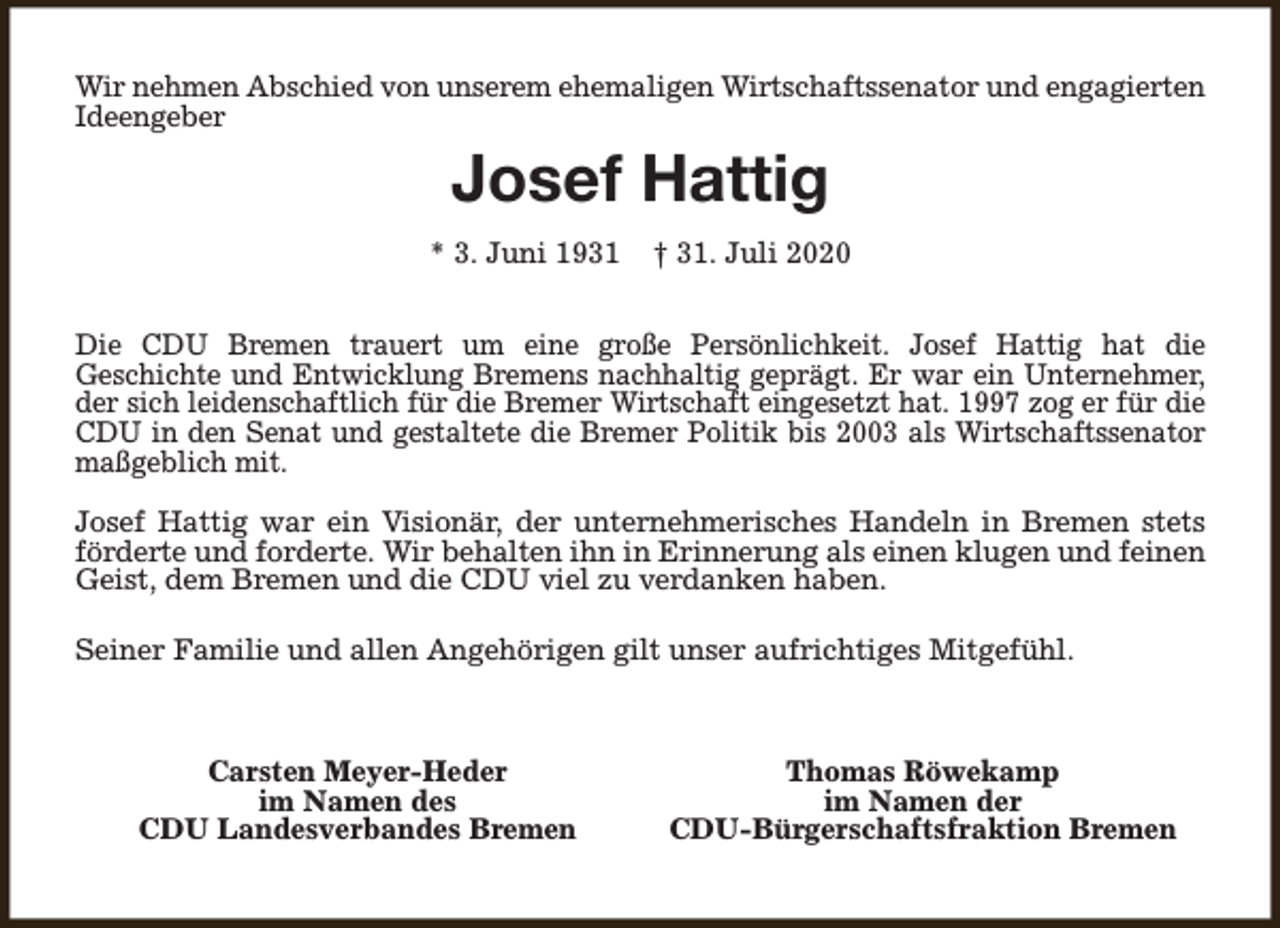 <p>Wir nehmen Abschied von unserem ehemaligen Wirtschaftssenator und engagierten<br />Ideengeber</p><p>Josef Hattig<br />* 3. Juni 1931</p><p>† 31. Juli 2020</p><p>Die CDU Bremen trauert um eine große Persönlichkeit. Josef Hattig hat die<br />Geschichte und Entwicklung Bremens nachhaltig geprägt. Er war ein Unternehmer,<br />der sich leidenschaftlich für die Bremer Wirtschaft eingesetzt hat. 1997 zog er für die<br />CDU in den Senat und gestaltete die Bremer Politik bis 2003 als Wirtschaftssenator<br />maßgeblich mit.<br />Josef Hattig war ein Visionär, der unternehmerisches Handeln in Bremen stets<br />förderte und forderte. Wir behalten ihn in Erinnerung als einen klugen und feinen<br />Geist, dem Bremen und die CDU viel zu verdanken haben.<br />Seiner Familie und allen Angehörigen gilt unser aufrichtiges Mitgefühl.</p><p>Carsten Meyer-Heder<br />im Namen des<br />CDU Landesverbandes Bremen</p><p>Thomas Röwekamp<br />im Namen der<br />CDU-Bürgerschaftsfraktion Bremen</p>