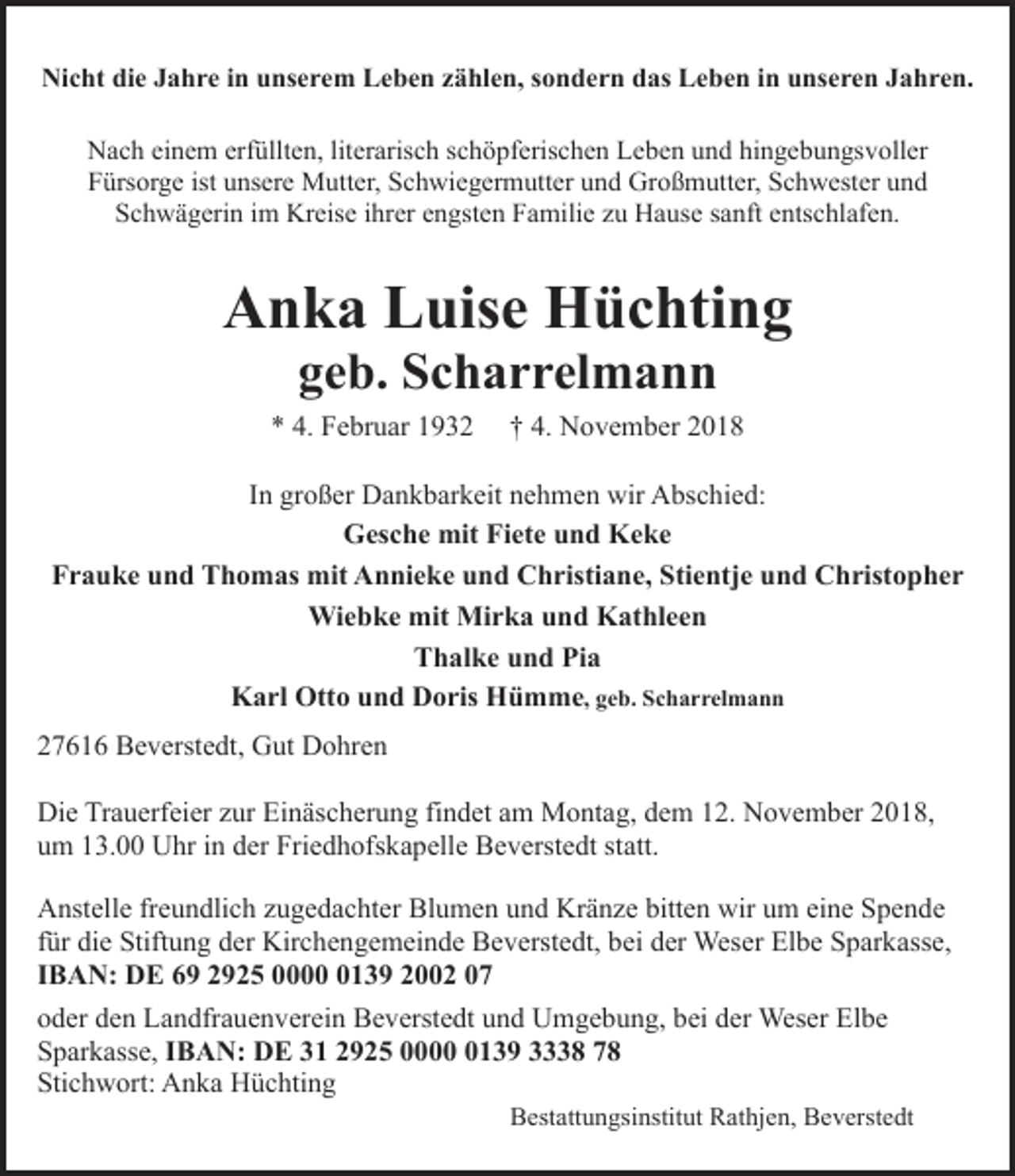 <p>Nicht die Jahre in unserem Leben zählen, sondern das Leben in unseren Jahren.<br />Nach einem erfüllten, literarisch schöpferischen Leben und hingebungsvoller<br />Fürsorge ist unsere Mutter, Schwiegermutter und Großmutter, Schwester und<br />Schwägerin im Kreise ihrer engsten Familie zu Hause sanft entschlafen.</p><p>Anka Luise Hüchting<br />geb. Scharrelmann</p><p>* 4. Februar 1932</p><p>† 4. November 2018</p><p>In großer Dankbarkeit nehmen wir Abschied:<br />Gesche mit Fiete und Keke<br />Frauke und Thomas mit Annieke und Christiane, Stientje und Christopher<br />Wiebke mit Mirka und Kathleen<br />Thalke und Pia<br />Karl Otto und Doris Hümme, geb. Scharrelmann<br />27616 Beverstedt, Gut Dohren<br />Die Trauerfeier zur Einäscherung findet am Montag, dem 12. November 2018,<br />um 13.00 Uhr in der Friedhofskapelle Beverstedt statt.<br />Anstelle freundlich zugedachter Blumen und Kränze bitten wir um eine Spende<br />für die Stiftung der Kirchengemeinde Beverstedt, bei der Weser Elbe Sparkasse,<br />IBAN: DE 69 2925 000139 2002 07<br />oder den Landfrauenverein Beverstedt und Umgebung, bei der Weser Elbe<br />Sparkasse, IBAN: DE 31 2925 000139 3338 78<br />Stichwort: Anka Hüchting</p><p>Bestattungsinstitut Rathjen, Beverstedt</p>