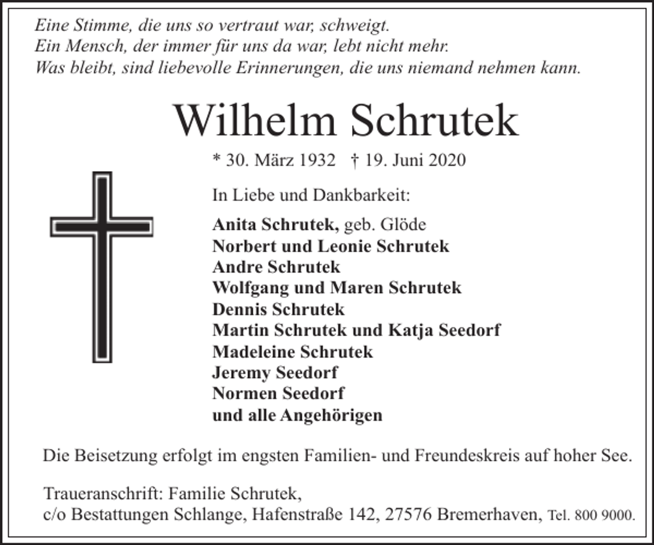 <p>Eine Stimme, die uns so vertraut war, schweigt.<br />Ein Mensch, der immer für uns da war, lebt nicht mehr.<br />Was bleibt, sind liebevolle Erinnerungen, die uns niemand nehmen kann.</p><p>Wilhelm Schrutek<br />* 30. März 1932 † 19. Juni 2020<br />In Liebe und Dankbarkeit:<br />Anita Schrutek, geb. Glöde<br />Norbert und Leonie Schrutek<br />Andre Schrutek<br />Wolfgang und Maren Schrutek<br />Dennis Schrutek<br />Martin Schrutek und Katja Seedorf<br />Madeleine Schrutek<br />Jeremy Seedorf<br />Normen Seedorf<br />und alle Angehörigen<br />Die Beisetzung erfolgt im engsten Familien- und Freundeskreis auf hoher See.<br />Traueranschrift: Familie Schrutek,<br />c/o Bestattungen Schlange, Hafenstraße 142, 27576 Bremerhaven, Tel. 800 9000.</p>