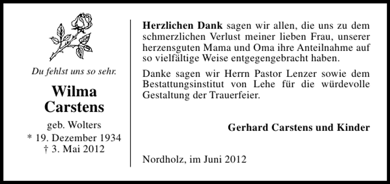<p>Du fehlst uns so sehr.</p><p>Wilma<br />Carstens<br />geb. Wolters<br />* 19. Dezember 1934<br />† 3. Mai 2012</p><p>Herzlichen Dank sagen wir allen, die uns zu dem<br />schmerzlichen Verlust meiner lieben Frau, unserer<br />herzensguten Mama und Oma ihre Anteilnahme auf<br />so vielfältige Weise entgegengebracht haben.<br />Danke sagen wir Herrn Pastor Lenzer sowie dem<br />Bestattungsinstitut von Lehe für die würdevolle<br />Gestaltung der Trauerfeier.<br />Gerhard Carstens und Kinder<br />Nordholz, im Juni 2012</p>