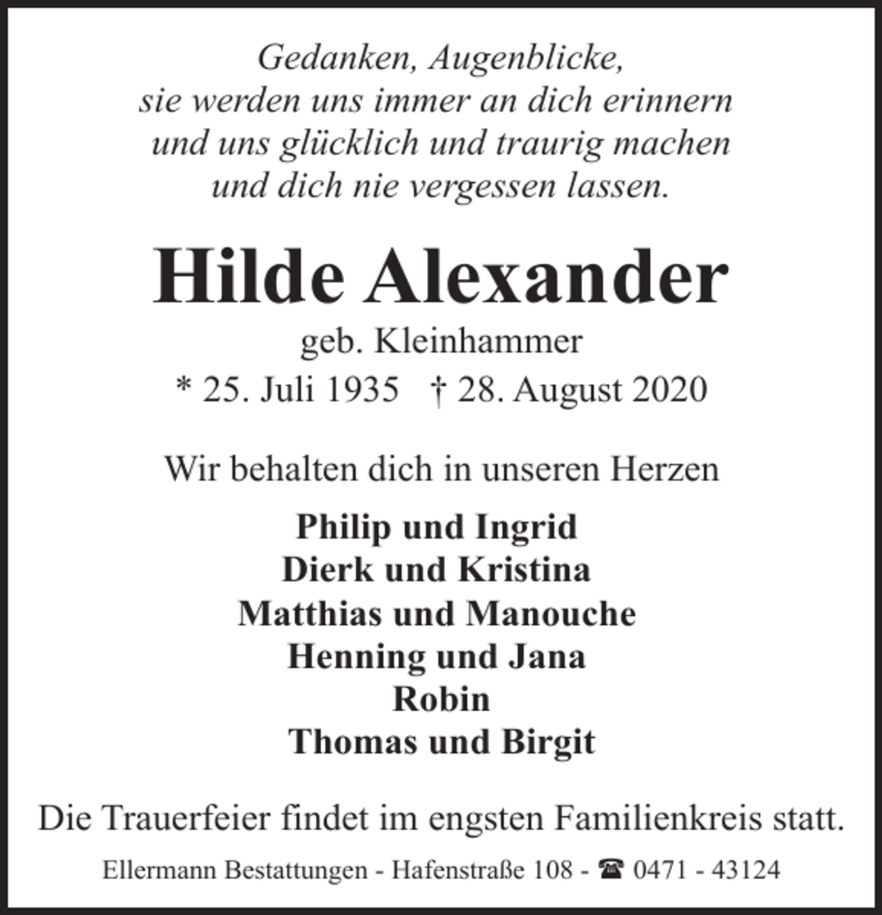 <p>Gedanken, Augenblicke,<br />sie werden uns immer an dich erinnern<br />und uns glücklich und traurig machen<br />und dich nie vergessen lassen.</p><p>Hilde Alexander<br />geb. Kleinhammer<br />* 25. Juli 1935 † 28. August 2020</p><p>Wir behalten dich in unseren Herzen<br />Philip und Ingrid<br />Dierk und Kristina<br />Matthias und Manouche<br />Henning und Jana<br />Robin<br />Thomas und Birgit<br />Die Trauerfeier findet im engsten Familienkreis statt.<br />Ellermann Bestattungen - Hafenstraße 108 - ( 0471 - 43124</p>