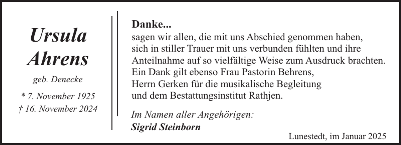 <p>Ursula<br />Ahrens<br />geb. Denecke<br />* 7. November 1925<br />† 16. November 2024</p><p>Danke...</p><p>sagen wir allen, die mit uns Abschied genommen haben,<br />sich in stiller Trauer mit uns verbunden fühlten und ihre<br />Anteilnahme auf so vielfältige Weise zum Ausdruck brachten.<br />Ein Dank gilt ebenso Frau Pastorin Behrens,<br />Herrn Gerken für die musikalische Begleitung<br />und dem Bestattungsinstitut Rathjen.</p><p>Im Namen aller Angehörigen:<br />Sigrid Steinborn</p><p>Lunestedt, im Januar 2025</p>