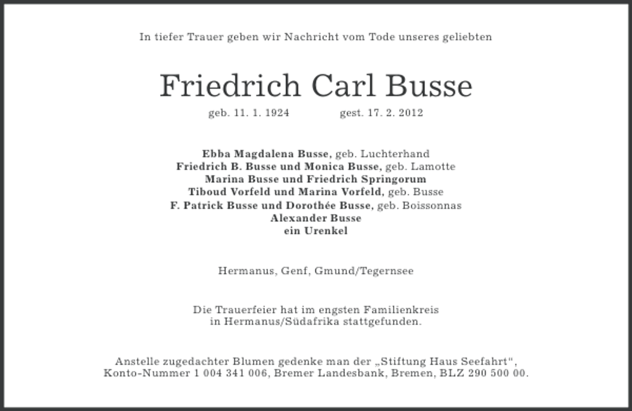 <p>In tiefer Trauer geben wir Nachricht vom Tode unseres geliebten</p><p>Friedrich Carl Busse<br />geb. 11. 1. 1924</p><p>gest. 17. 2. 2012</p><p>Ebba Magdalena Busse, geb. Luchterhand<br />Friedrich B. Busse und Monica Busse, geb. Lamotte<br />Marina Busse und Friedrich Springorum<br />Tiboud Vorfeld und Marina Vorfeld, geb. Busse<br />F. Patrick Busse und Dorothée Busse, geb. Boissonnas<br />Alexander Busse<br />ein Urenkel<br />Hermanus, Genf, Gmund/Tegernsee<br />Die Trauerfeier hat im engsten Familienkreis<br />in Hermanus/Südafrika stattgefunden.<br />Anstelle zugedachter Blumen gedenke man der „Stiftung Haus Seefahrt“,<br />Konto-Nummer 1 004 341 006, Bremer Landesbank, Bremen, BLZ 290 5.</p>