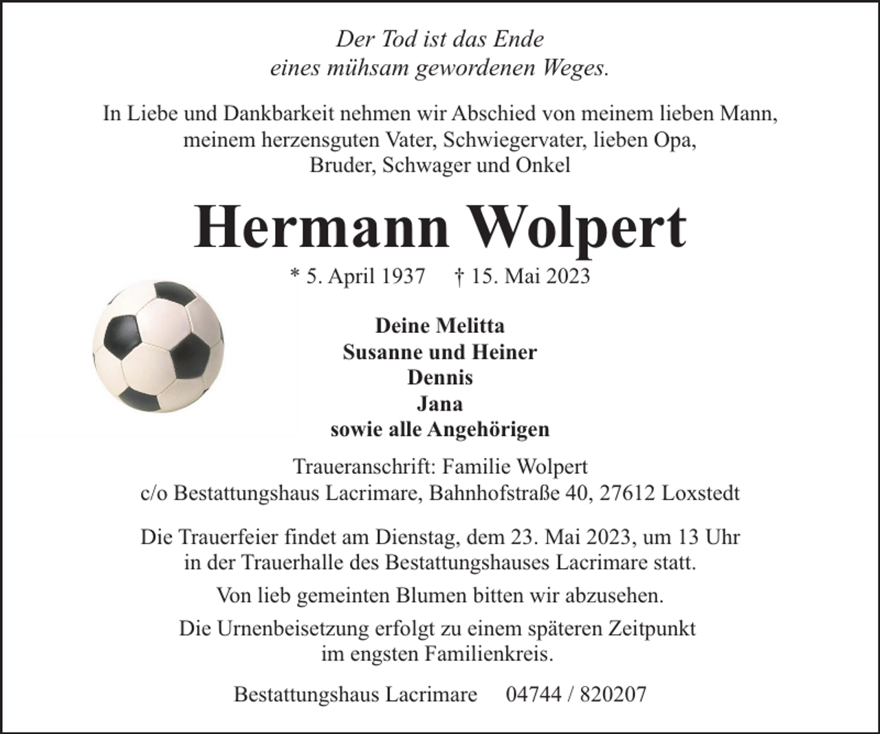 <p>Der Tod ist das Ende<br />eines mühsam gewordenen Weges.<br />In Liebe und Dankbarkeit nehmen wir Abschied von meinem lieben Mann,<br />meinem herzensguten Vater, Schwiegervater, lieben Opa,<br />Bruder, Schwager und Onkel</p><p>Hermann Wolpert<br />* 5. April 1937</p><p>† 15. Mai 2023</p><p>Deine Melitta<br />Susanne und Heiner<br />Dennis<br />Jana<br />sowie alle Angehörigen<br />Traueranschrift: Familie Wolpert<br />c/o Bestattungshaus Lacrimare, Bahnhofstraße 40, 27612 Loxstedt<br />Die Trauerfeier findet am Dienstag, dem 23. Mai 2023, um 13 Uhr<br />in der Trauerhalle des Bestattungshauses Lacrimare statt.<br />Von lieb gemeinten Blumen bitten wir abzusehen.<br />Die Urnenbeisetzung erfolgt zu einem späteren Zeitpunkt<br />im engsten Familienkreis.<br />Bestattungshaus Lacrimare</p><p>04744 / 820207</p>