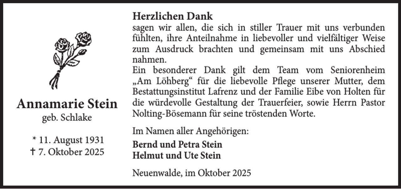 <p>Herzlichen Dank</p><p>Annamarie Stein<br />geb. Schlake</p><p>* 11. August 1931<br /> 7. Oktober 2025</p><p>sagen wir allen, die sich in stiller Trauer mit uns verbunden<br />fühlten, ihre Anteilnahme in liebevoller und vielfältiger Weise<br />zum Ausdruck brachten und gemeinsam mit uns Abschied<br />nahmen.<br />Ein besonderer Dank gilt dem Team vom Seniorenheim<br />„Am Löhberg“ für die liebevolle Pflege unserer Mutter, dem<br />Bestattungsinstitut Lafrenz und der Familie Eibe von Holten für<br />die würdevolle Gestaltung der Trauerfeier, sowie Herrn Pastor<br />Nolting-Bösemann für seine tröstenden Worte.<br />Im Namen aller Angehörigen:<br />Bernd und Petra Stein<br />Helmut und Ute Stein<br />Neuenwalde, im Oktober 2025</p>